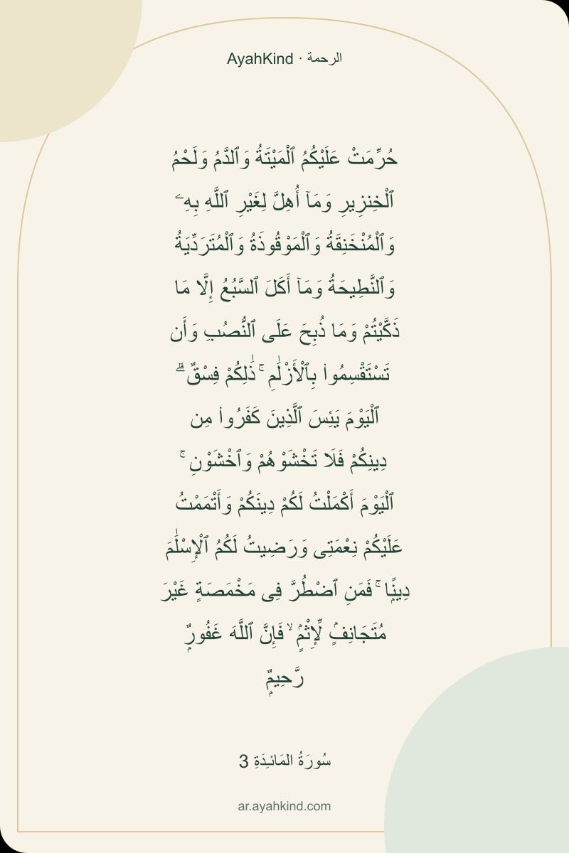 حُرِّمَتْ عَلَيْكُمُ ٱلْمَيْتَةُ وَٱلدَّمُ وَلَحْمُ ٱلْخِنزِيرِ وَمَآ أُهِلَّ لِغَيْرِ ٱللَّهِ بِهِۦ وَٱلْمُنْخَنِقَةُ وَٱلْمَوْقُوذَةُ وَٱلْمُتَرَدِّيَةُ وَٱلنَّطِيحَةُ وَمَآ أَكَلَ ٱلسَّبُعُ إِلَّا مَا ذَكَّيْتُمْ وَمَا ذُبِحَ عَلَى ٱلنُّصُبِ وَأَن تَسْتَقْسِمُوا۟ بِٱلْأَزْلَٰمِ ۚ ذَٰلِكُمْ فِسْقٌ ۗ ٱلْيَوْمَ يَئِسَ ٱلَّذِينَ كَفَرُوا۟ مِن دِينِكُمْ فَلَا تَخْشَوْهُمْ وَٱخْشَوْنِ ۚ ٱلْيَوْمَ أَكْمَلْتُ لَكُمْ دِينَكُمْ وَأَتْمَمْتُ عَلَيْكُمْ نِعْمَتِى وَرَضِيتُ لَكُمُ ٱلْإِسْلَٰمَ دِينًۭا ۚ فَمَنِ ٱضْطُرَّ فِى مَخْمَصَةٍ غَيْرَ مُتَجَانِفٍۢ لِّإِثْمٍۢ ۙ فَإِنَّ ٱللَّهَ غَفُورٌۭ رَّحِيمٌۭ — سُورَةُ المَائـِدَةِ 3
