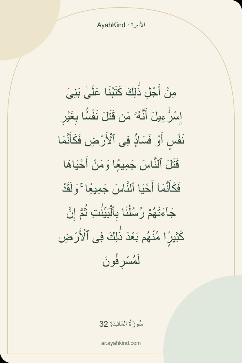 مِنْ أَجْلِ ذَٰلِكَ كَتَبْنَا عَلَىٰ بَنِىٓ إِسْرَٰٓءِيلَ أَنَّهُۥ مَن قَتَلَ نَفْسًۢا بِغَيْرِ نَفْسٍ أَوْ فَسَادٍۢ فِى ٱلْأَرْضِ فَكَأَنَّمَا قَتَلَ ٱلنَّاسَ جَمِيعًۭا وَمَنْ أَحْيَاهَا فَكَأَنَّمَآ أَحْيَا ٱلنَّاسَ جَمِيعًۭا ۚ وَلَقَدْ جَآءَتْهُمْ رُسُلُنَا بِٱلْبَيِّنَٰتِ ثُمَّ إِنَّ كَثِيرًۭا مِّنْهُم بَعْدَ ذَٰلِكَ فِى ٱلْأَرْضِ لَمُسْرِفُونَ — سُورَةُ المَائـِدَةِ 32