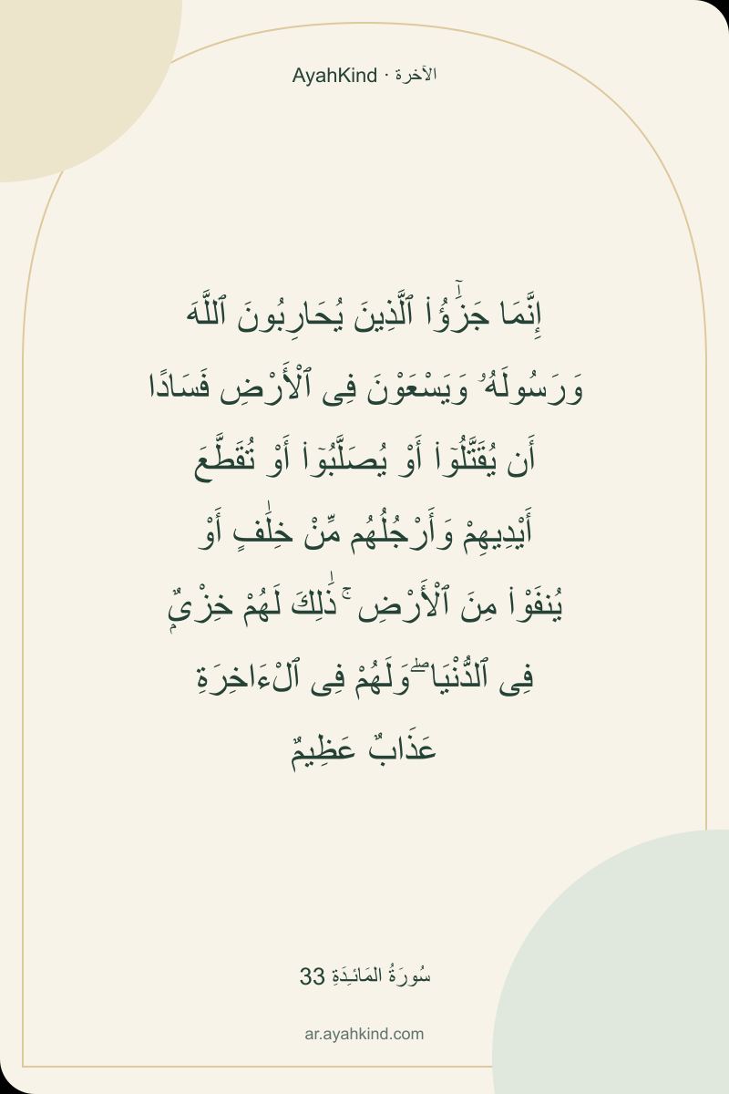 إِنَّمَا جَزَٰٓؤُا۟ ٱلَّذِينَ يُحَارِبُونَ ٱللَّهَ وَرَسُولَهُۥ وَيَسْعَوْنَ فِى ٱلْأَرْضِ فَسَادًا أَن يُقَتَّلُوٓا۟ أَوْ يُصَلَّبُوٓا۟ أَوْ تُقَطَّعَ أَيْدِيهِمْ وَأَرْجُلُهُم مِّنْ خِلَٰفٍ أَوْ يُنفَوْا۟ مِنَ ٱلْأَرْضِ ۚ ذَٰلِكَ لَهُمْ خِزْىٌۭ فِى ٱلدُّنْيَا ۖ وَلَهُمْ فِى ٱلْءَاخِرَةِ عَذَابٌ عَظِيمٌ — سُورَةُ المَائـِدَةِ 33