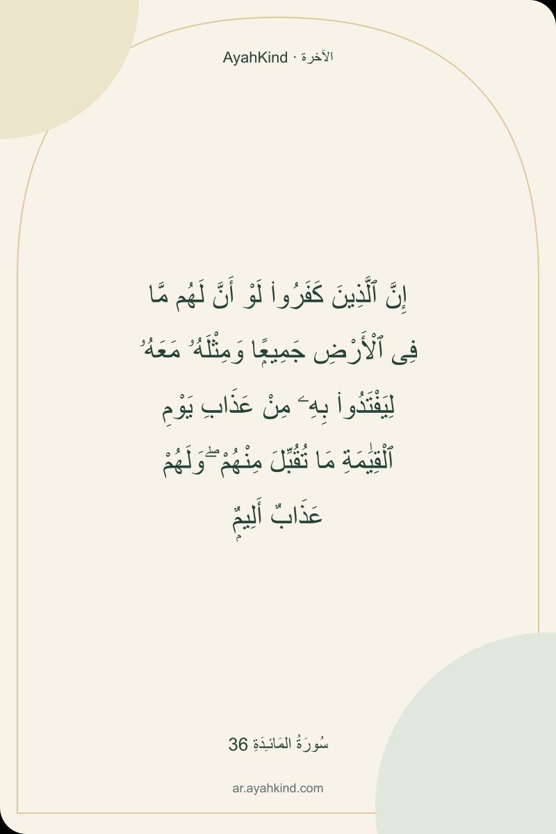 إِنَّ ٱلَّذِينَ كَفَرُوا۟ لَوْ أَنَّ لَهُم مَّا فِى ٱلْأَرْضِ جَمِيعًۭا وَمِثْلَهُۥ مَعَهُۥ لِيَفْتَدُوا۟ بِهِۦ مِنْ عَذَابِ يَوْمِ ٱلْقِيَٰمَةِ مَا تُقُبِّلَ مِنْهُمْ ۖ وَلَهُمْ عَذَابٌ أَلِيمٌۭ — سُورَةُ المَائـِدَةِ 36