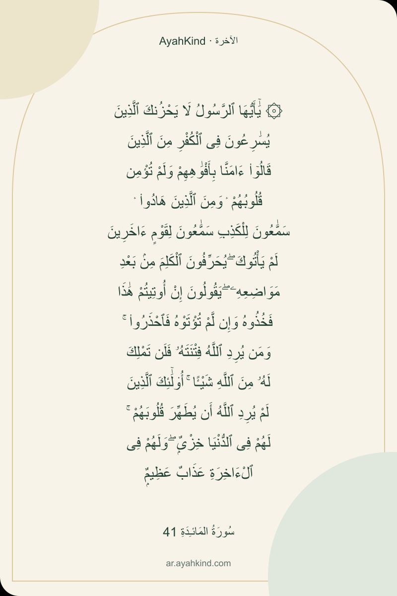 ۞ يَٰٓأَيُّهَا ٱلرَّسُولُ لَا يَحْزُنكَ ٱلَّذِينَ يُسَٰرِعُونَ فِى ٱلْكُفْرِ مِنَ ٱلَّذِينَ قَالُوٓا۟ ءَامَنَّا بِأَفْوَٰهِهِمْ وَلَمْ تُؤْمِن قُلُوبُهُمْ ۛ وَمِنَ ٱلَّذِينَ هَادُوا۟ ۛ سَمَّٰعُونَ لِلْكَذِبِ سَمَّٰعُونَ لِقَوْمٍ ءَاخَرِينَ لَمْ يَأْتُوكَ ۖ يُحَرِّفُونَ ٱلْكَلِمَ مِنۢ بَعْدِ مَوَاضِعِهِۦ ۖ يَقُولُونَ إِنْ أُوتِيتُمْ هَٰذَا فَخُذُوهُ وَإِن لَّمْ تُؤْتَوْهُ فَٱحْذَرُوا۟ ۚ وَمَن يُرِدِ ٱللَّهُ فِتْنَتَهُۥ فَلَن تَمْلِكَ لَهُۥ مِنَ ٱللَّهِ شَيْـًٔا ۚ أُو۟لَٰٓئِكَ ٱلَّذِينَ لَمْ يُرِدِ ٱللَّهُ أَن يُطَهِّرَ قُلُوبَهُمْ ۚ لَهُمْ فِى ٱلدُّنْيَا خِزْىٌۭ ۖ وَلَهُمْ فِى ٱلْءَاخِرَةِ عَذَابٌ عَظِيمٌۭ — سُورَةُ المَائـِدَةِ 41