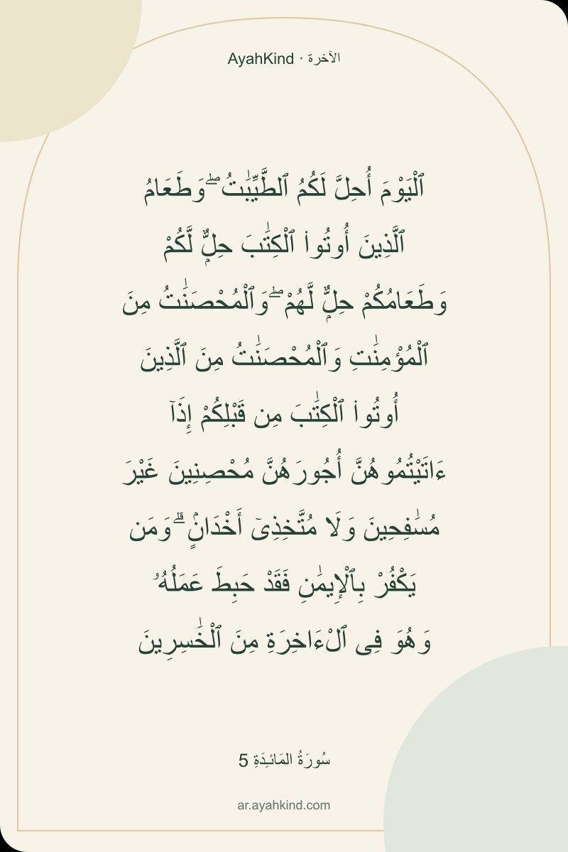 ٱلْيَوْمَ أُحِلَّ لَكُمُ ٱلطَّيِّبَٰتُ ۖ وَطَعَامُ ٱلَّذِينَ أُوتُوا۟ ٱلْكِتَٰبَ حِلٌّۭ لَّكُمْ وَطَعَامُكُمْ حِلٌّۭ لَّهُمْ ۖ وَٱلْمُحْصَنَٰتُ مِنَ ٱلْمُؤْمِنَٰتِ وَٱلْمُحْصَنَٰتُ مِنَ ٱلَّذِينَ أُوتُوا۟ ٱلْكِتَٰبَ مِن قَبْلِكُمْ إِذَآ ءَاتَيْتُمُوهُنَّ أُجُورَهُنَّ مُحْصِنِينَ غَيْرَ مُسَٰفِحِينَ وَلَا مُتَّخِذِىٓ أَخْدَانٍۢ ۗ وَمَن يَكْفُرْ بِٱلْإِيمَٰنِ فَقَدْ حَبِطَ عَمَلُهُۥ وَهُوَ فِى ٱلْءَاخِرَةِ مِنَ ٱلْخَٰسِرِينَ — سُورَةُ المَائـِدَةِ 5