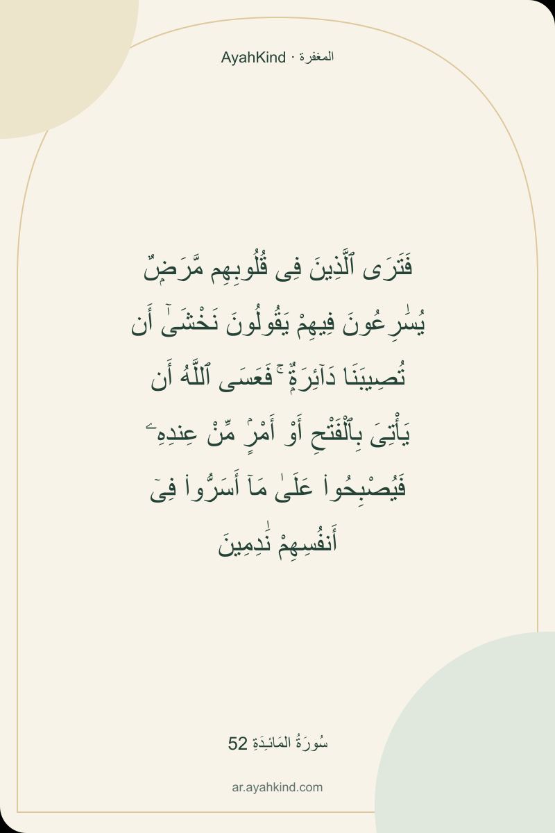 فَتَرَى ٱلَّذِينَ فِى قُلُوبِهِم مَّرَضٌۭ يُسَٰرِعُونَ فِيهِمْ يَقُولُونَ نَخْشَىٰٓ أَن تُصِيبَنَا دَآئِرَةٌۭ ۚ فَعَسَى ٱللَّهُ أَن يَأْتِىَ بِٱلْفَتْحِ أَوْ أَمْرٍۢ مِّنْ عِندِهِۦ فَيُصْبِحُوا۟ عَلَىٰ مَآ أَسَرُّوا۟ فِىٓ أَنفُسِهِمْ نَٰدِمِينَ — سُورَةُ المَائـِدَةِ 52