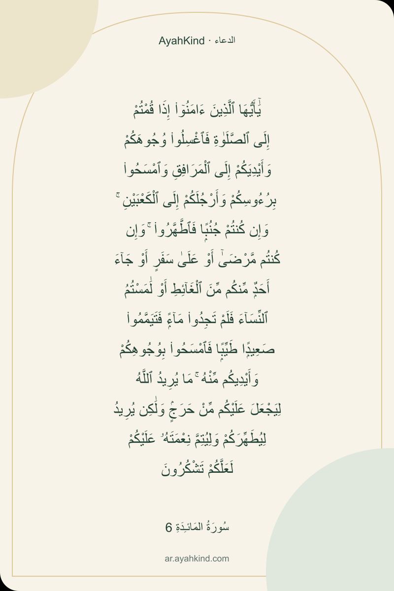 يَٰٓأَيُّهَا ٱلَّذِينَ ءَامَنُوٓا۟ إِذَا قُمْتُمْ إِلَى ٱلصَّلَوٰةِ فَٱغْسِلُوا۟ وُجُوهَكُمْ وَأَيْدِيَكُمْ إِلَى ٱلْمَرَافِقِ وَٱمْسَحُوا۟ بِرُءُوسِكُمْ وَأَرْجُلَكُمْ إِلَى ٱلْكَعْبَيْنِ ۚ وَإِن كُنتُمْ جُنُبًۭا فَٱطَّهَّرُوا۟ ۚ وَإِن كُنتُم مَّرْضَىٰٓ أَوْ عَلَىٰ سَفَرٍ أَوْ جَآءَ أَحَدٌۭ مِّنكُم مِّنَ ٱلْغَآئِطِ أَوْ لَٰمَسْتُمُ ٱلنِّسَآءَ فَلَمْ تَجِدُوا۟ مَآءًۭ فَتَيَمَّمُوا۟ صَعِيدًۭا طَيِّبًۭا فَٱمْسَحُوا۟ بِوُجُوهِكُمْ وَأَيْدِيكُم مِّنْهُ ۚ مَا يُرِيدُ ٱللَّهُ لِيَجْعَلَ عَلَيْكُم مِّنْ حَرَجٍۢ وَلَٰكِن يُرِيدُ لِيُطَهِّرَكُمْ وَلِيُتِمَّ نِعْمَتَهُۥ عَلَيْكُمْ لَعَلَّكُمْ تَشْكُرُونَ — سُورَةُ المَائـِدَةِ 6