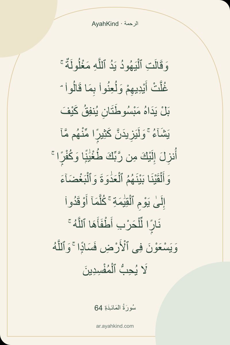 وَقَالَتِ ٱلْيَهُودُ يَدُ ٱللَّهِ مَغْلُولَةٌ ۚ غُلَّتْ أَيْدِيهِمْ وَلُعِنُوا۟ بِمَا قَالُوا۟ ۘ بَلْ يَدَاهُ مَبْسُوطَتَانِ يُنفِقُ كَيْفَ يَشَآءُ ۚ وَلَيَزِيدَنَّ كَثِيرًۭا مِّنْهُم مَّآ أُنزِلَ إِلَيْكَ مِن رَّبِّكَ طُغْيَٰنًۭا وَكُفْرًۭا ۚ وَأَلْقَيْنَا بَيْنَهُمُ ٱلْعَدَٰوَةَ وَٱلْبَغْضَآءَ إِلَىٰ يَوْمِ ٱلْقِيَٰمَةِ ۚ كُلَّمَآ أَوْقَدُوا۟ نَارًۭا لِّلْحَرْبِ أَطْفَأَهَا ٱللَّهُ ۚ وَيَسْعَوْنَ فِى ٱلْأَرْضِ فَسَادًۭا ۚ وَٱللَّهُ لَا يُحِبُّ ٱلْمُفْسِدِينَ — سُورَةُ المَائـِدَةِ 64