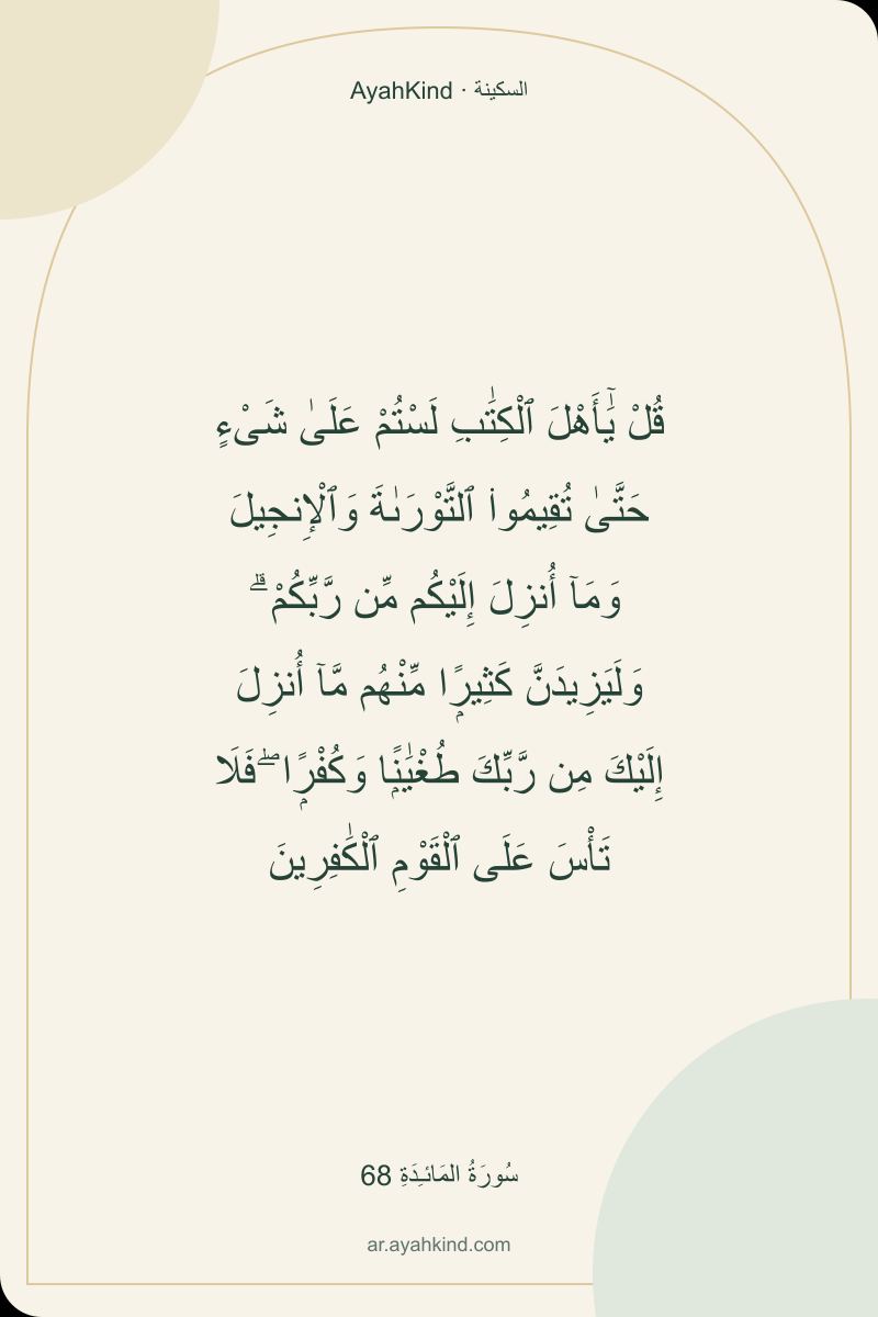 قُلْ يَٰٓأَهْلَ ٱلْكِتَٰبِ لَسْتُمْ عَلَىٰ شَىْءٍ حَتَّىٰ تُقِيمُوا۟ ٱلتَّوْرَىٰةَ وَٱلْإِنجِيلَ وَمَآ أُنزِلَ إِلَيْكُم مِّن رَّبِّكُمْ ۗ وَلَيَزِيدَنَّ كَثِيرًۭا مِّنْهُم مَّآ أُنزِلَ إِلَيْكَ مِن رَّبِّكَ طُغْيَٰنًۭا وَكُفْرًۭا ۖ فَلَا تَأْسَ عَلَى ٱلْقَوْمِ ٱلْكَٰفِرِينَ — سُورَةُ المَائـِدَةِ 68