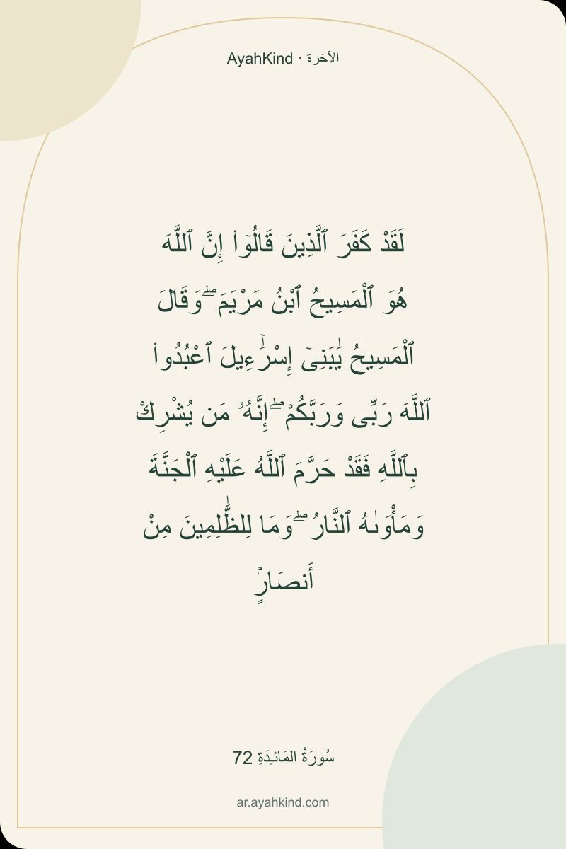 لَقَدْ كَفَرَ ٱلَّذِينَ قَالُوٓا۟ إِنَّ ٱللَّهَ هُوَ ٱلْمَسِيحُ ٱبْنُ مَرْيَمَ ۖ وَقَالَ ٱلْمَسِيحُ يَٰبَنِىٓ إِسْرَٰٓءِيلَ ٱعْبُدُوا۟ ٱللَّهَ رَبِّى وَرَبَّكُمْ ۖ إِنَّهُۥ مَن يُشْرِكْ بِٱللَّهِ فَقَدْ حَرَّمَ ٱللَّهُ عَلَيْهِ ٱلْجَنَّةَ وَمَأْوَىٰهُ ٱلنَّارُ ۖ وَمَا لِلظَّٰلِمِينَ مِنْ أَنصَارٍۢ — سُورَةُ المَائـِدَةِ 72