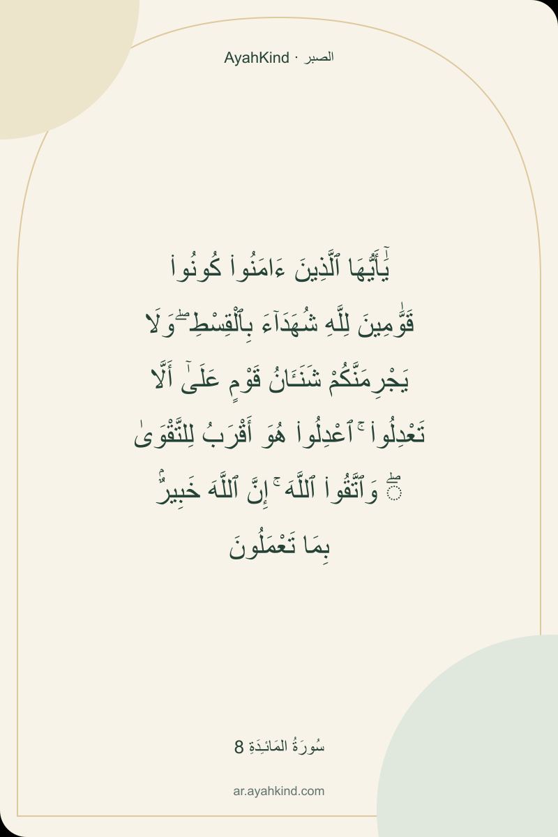 يَٰٓأَيُّهَا ٱلَّذِينَ ءَامَنُوا۟ كُونُوا۟ قَوَّٰمِينَ لِلَّهِ شُهَدَآءَ بِٱلْقِسْطِ ۖ وَلَا يَجْرِمَنَّكُمْ شَنَـَٔانُ قَوْمٍ عَلَىٰٓ أَلَّا تَعْدِلُوا۟ ۚ ٱعْدِلُوا۟ هُوَ أَقْرَبُ لِلتَّقْوَىٰ ۖ وَٱتَّقُوا۟ ٱللَّهَ ۚ إِنَّ ٱللَّهَ خَبِيرٌۢ بِمَا تَعْمَلُونَ — سُورَةُ المَائـِدَةِ 8