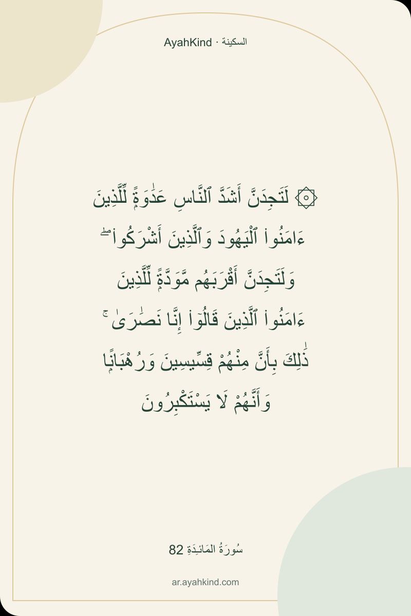 ۞ لَتَجِدَنَّ أَشَدَّ ٱلنَّاسِ عَدَٰوَةًۭ لِّلَّذِينَ ءَامَنُوا۟ ٱلْيَهُودَ وَٱلَّذِينَ أَشْرَكُوا۟ ۖ وَلَتَجِدَنَّ أَقْرَبَهُم مَّوَدَّةًۭ لِّلَّذِينَ ءَامَنُوا۟ ٱلَّذِينَ قَالُوٓا۟ إِنَّا نَصَٰرَىٰ ۚ ذَٰلِكَ بِأَنَّ مِنْهُمْ قِسِّيسِينَ وَرُهْبَانًۭا وَأَنَّهُمْ لَا يَسْتَكْبِرُونَ — سُورَةُ المَائـِدَةِ 82