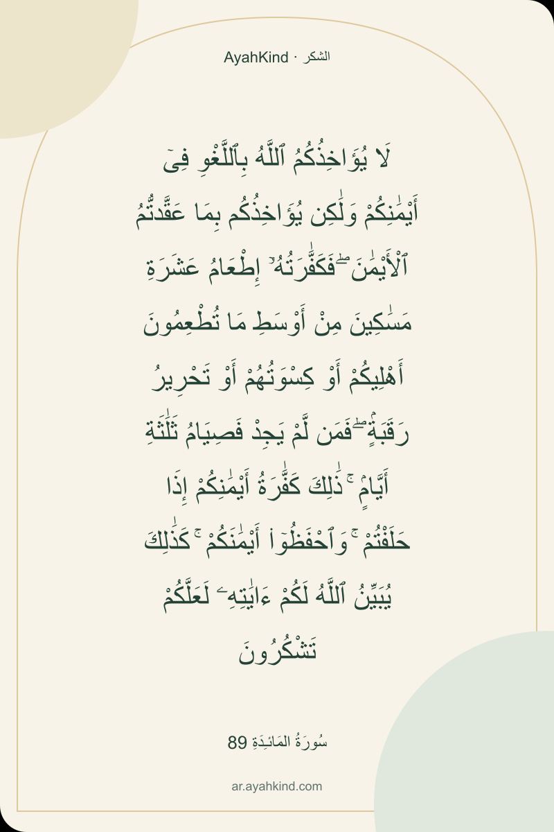 لَا يُؤَاخِذُكُمُ ٱللَّهُ بِٱللَّغْوِ فِىٓ أَيْمَٰنِكُمْ وَلَٰكِن يُؤَاخِذُكُم بِمَا عَقَّدتُّمُ ٱلْأَيْمَٰنَ ۖ فَكَفَّٰرَتُهُۥٓ إِطْعَامُ عَشَرَةِ مَسَٰكِينَ مِنْ أَوْسَطِ مَا تُطْعِمُونَ أَهْلِيكُمْ أَوْ كِسْوَتُهُمْ أَوْ تَحْرِيرُ رَقَبَةٍۢ ۖ فَمَن لَّمْ يَجِدْ فَصِيَامُ ثَلَٰثَةِ أَيَّامٍۢ ۚ ذَٰلِكَ كَفَّٰرَةُ أَيْمَٰنِكُمْ إِذَا حَلَفْتُمْ ۚ وَٱحْفَظُوٓا۟ أَيْمَٰنَكُمْ ۚ كَذَٰلِكَ يُبَيِّنُ ٱللَّهُ لَكُمْ ءَايَٰتِهِۦ لَعَلَّكُمْ تَشْكُرُونَ — سُورَةُ المَائـِدَةِ 89
