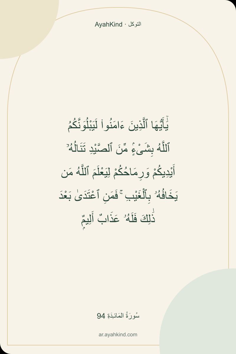 يَٰٓأَيُّهَا ٱلَّذِينَ ءَامَنُوا۟ لَيَبْلُوَنَّكُمُ ٱللَّهُ بِشَىْءٍۢ مِّنَ ٱلصَّيْدِ تَنَالُهُۥٓ أَيْدِيكُمْ وَرِمَاحُكُمْ لِيَعْلَمَ ٱللَّهُ مَن يَخَافُهُۥ بِٱلْغَيْبِ ۚ فَمَنِ ٱعْتَدَىٰ بَعْدَ ذَٰلِكَ فَلَهُۥ عَذَابٌ أَلِيمٌۭ — سُورَةُ المَائـِدَةِ 94