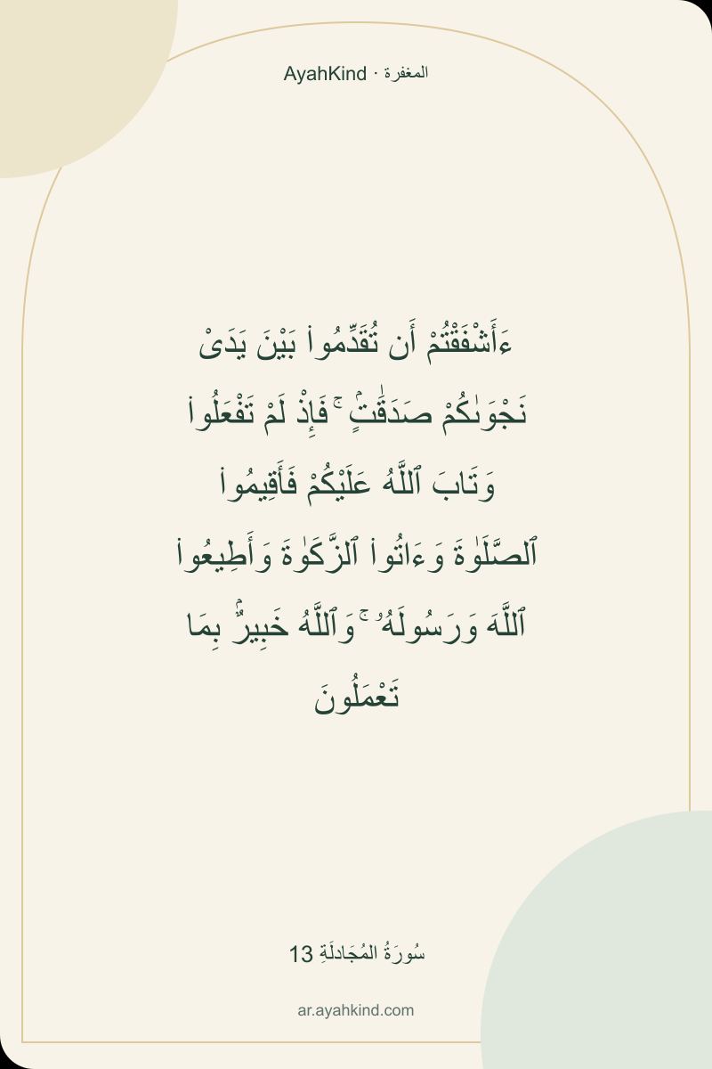 ءَأَشْفَقْتُمْ أَن تُقَدِّمُوا۟ بَيْنَ يَدَىْ نَجْوَىٰكُمْ صَدَقَٰتٍۢ ۚ فَإِذْ لَمْ تَفْعَلُوا۟ وَتَابَ ٱللَّهُ عَلَيْكُمْ فَأَقِيمُوا۟ ٱلصَّلَوٰةَ وَءَاتُوا۟ ٱلزَّكَوٰةَ وَأَطِيعُوا۟ ٱللَّهَ وَرَسُولَهُۥ ۚ وَٱللَّهُ خَبِيرٌۢ بِمَا تَعْمَلُونَ — سُورَةُ المُجَادلَةِ 13