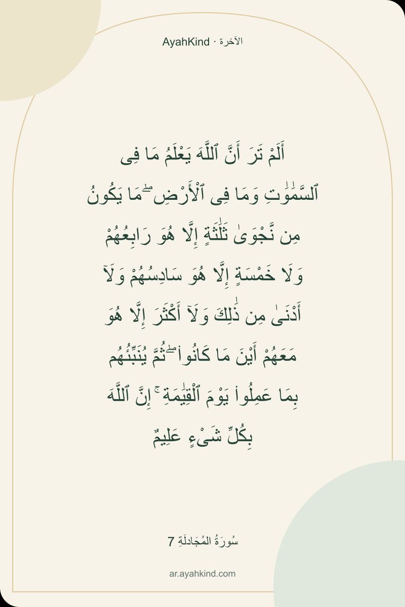 أَلَمْ تَرَ أَنَّ ٱللَّهَ يَعْلَمُ مَا فِى ٱلسَّمَٰوَٰتِ وَمَا فِى ٱلْأَرْضِ ۖ مَا يَكُونُ مِن نَّجْوَىٰ ثَلَٰثَةٍ إِلَّا هُوَ رَابِعُهُمْ وَلَا خَمْسَةٍ إِلَّا هُوَ سَادِسُهُمْ وَلَآ أَدْنَىٰ مِن ذَٰلِكَ وَلَآ أَكْثَرَ إِلَّا هُوَ مَعَهُمْ أَيْنَ مَا كَانُوا۟ ۖ ثُمَّ يُنَبِّئُهُم بِمَا عَمِلُوا۟ يَوْمَ ٱلْقِيَٰمَةِ ۚ إِنَّ ٱللَّهَ بِكُلِّ شَىْءٍ عَلِيمٌ — سُورَةُ المُجَادلَةِ 7