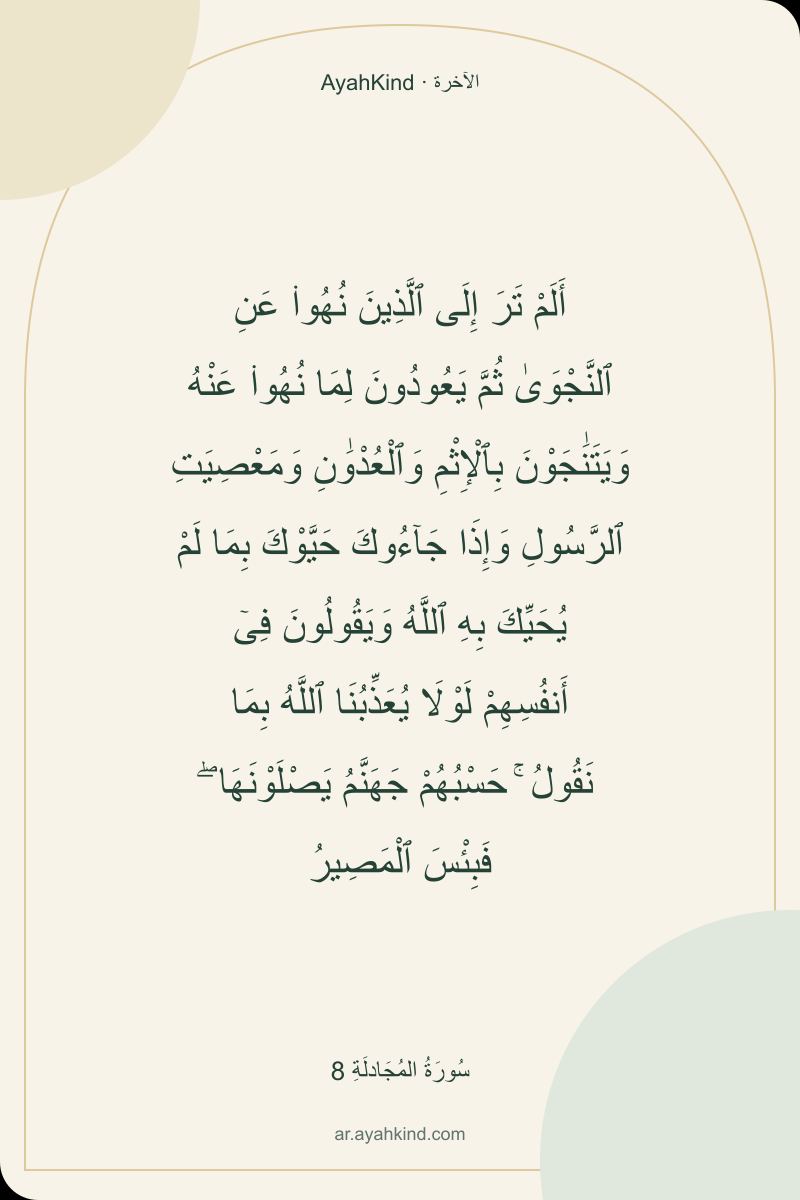 أَلَمْ تَرَ إِلَى ٱلَّذِينَ نُهُوا۟ عَنِ ٱلنَّجْوَىٰ ثُمَّ يَعُودُونَ لِمَا نُهُوا۟ عَنْهُ وَيَتَنَٰجَوْنَ بِٱلْإِثْمِ وَٱلْعُدْوَٰنِ وَمَعْصِيَتِ ٱلرَّسُولِ وَإِذَا جَآءُوكَ حَيَّوْكَ بِمَا لَمْ يُحَيِّكَ بِهِ ٱللَّهُ وَيَقُولُونَ فِىٓ أَنفُسِهِمْ لَوْلَا يُعَذِّبُنَا ٱللَّهُ بِمَا نَقُولُ ۚ حَسْبُهُمْ جَهَنَّمُ يَصْلَوْنَهَا ۖ فَبِئْسَ ٱلْمَصِيرُ — سُورَةُ المُجَادلَةِ 8