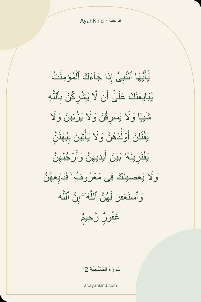 يَٰٓأَيُّهَا ٱلنَّبِىُّ إِذَا جَآءَكَ ٱلْمُؤْمِنَٰتُ يُبَايِعْنَكَ عَلَىٰٓ أَن لَّا يُشْرِكْنَ بِٱللَّهِ شَيْـًۭٔا وَلَا يَسْرِقْنَ وَلَا يَزْنِينَ وَلَا يَقْتُلْنَ أَوْلَٰدَهُنَّ وَلَا يَأْتِينَ بِبُهْتَٰنٍۢ يَفْتَرِينَهُۥ بَيْنَ أَيْدِيهِنَّ وَأَرْجُلِهِنَّ وَلَا يَعْصِينَكَ فِى مَعْرُوفٍۢ ۙ فَبَايِعْهُنَّ وَٱسْتَغْفِرْ لَهُنَّ ٱللَّهَ ۖ إِنَّ ٱللَّهَ غَفُورٌۭ رَّحِيمٌۭ — سُورَةُ المُمۡتَحنَةِ 12