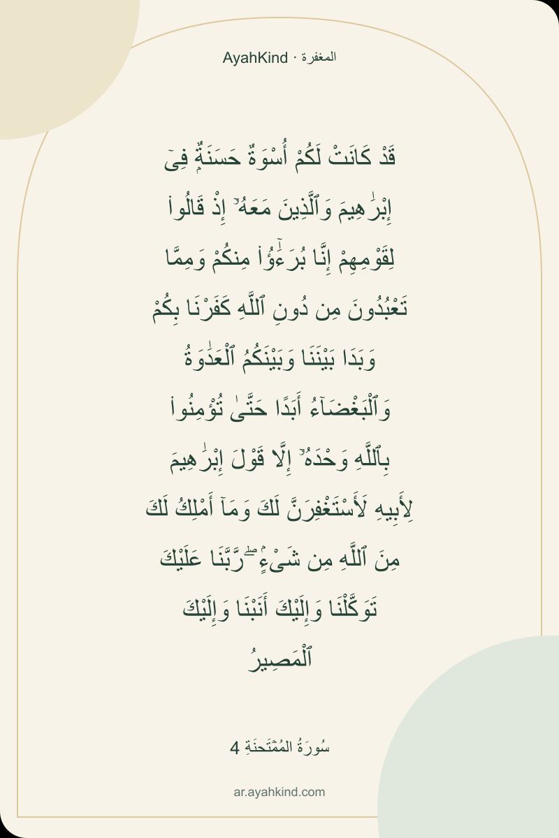 قَدْ كَانَتْ لَكُمْ أُسْوَةٌ حَسَنَةٌۭ فِىٓ إِبْرَٰهِيمَ وَٱلَّذِينَ مَعَهُۥٓ إِذْ قَالُوا۟ لِقَوْمِهِمْ إِنَّا بُرَءَٰٓؤُا۟ مِنكُمْ وَمِمَّا تَعْبُدُونَ مِن دُونِ ٱللَّهِ كَفَرْنَا بِكُمْ وَبَدَا بَيْنَنَا وَبَيْنَكُمُ ٱلْعَدَٰوَةُ وَٱلْبَغْضَآءُ أَبَدًا حَتَّىٰ تُؤْمِنُوا۟ بِٱللَّهِ وَحْدَهُۥٓ إِلَّا قَوْلَ إِبْرَٰهِيمَ لِأَبِيهِ لَأَسْتَغْفِرَنَّ لَكَ وَمَآ أَمْلِكُ لَكَ مِنَ ٱللَّهِ مِن شَىْءٍۢ ۖ رَّبَّنَا عَلَيْكَ تَوَكَّلْنَا وَإِلَيْكَ أَنَبْنَا وَإِلَيْكَ ٱلْمَصِيرُ — سُورَةُ المُمۡتَحنَةِ 4