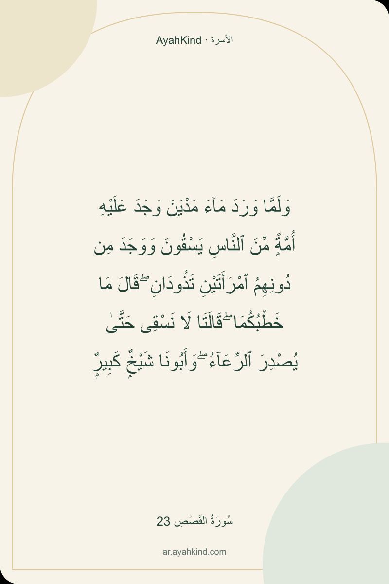 وَلَمَّا وَرَدَ مَآءَ مَدْيَنَ وَجَدَ عَلَيْهِ أُمَّةًۭ مِّنَ ٱلنَّاسِ يَسْقُونَ وَوَجَدَ مِن دُونِهِمُ ٱمْرَأَتَيْنِ تَذُودَانِ ۖ قَالَ مَا خَطْبُكُمَا ۖ قَالَتَا لَا نَسْقِى حَتَّىٰ يُصْدِرَ ٱلرِّعَآءُ ۖ وَأَبُونَا شَيْخٌۭ كَبِيرٌۭ — سُورَةُ القَصَصِ 23