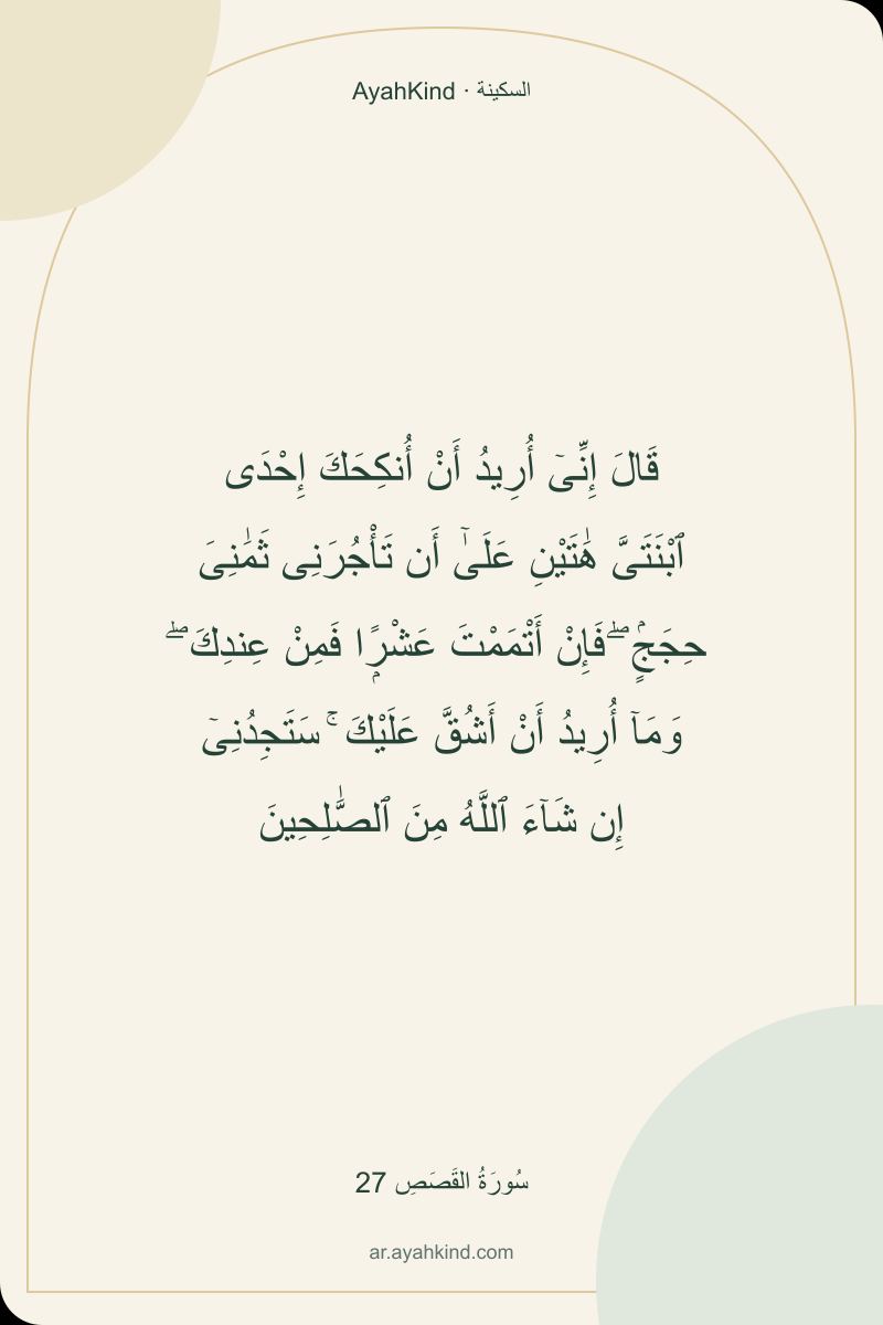 قَالَ إِنِّىٓ أُرِيدُ أَنْ أُنكِحَكَ إِحْدَى ٱبْنَتَىَّ هَٰتَيْنِ عَلَىٰٓ أَن تَأْجُرَنِى ثَمَٰنِىَ حِجَجٍۢ ۖ فَإِنْ أَتْمَمْتَ عَشْرًۭا فَمِنْ عِندِكَ ۖ وَمَآ أُرِيدُ أَنْ أَشُقَّ عَلَيْكَ ۚ سَتَجِدُنِىٓ إِن شَآءَ ٱللَّهُ مِنَ ٱلصَّٰلِحِينَ — سُورَةُ القَصَصِ 27