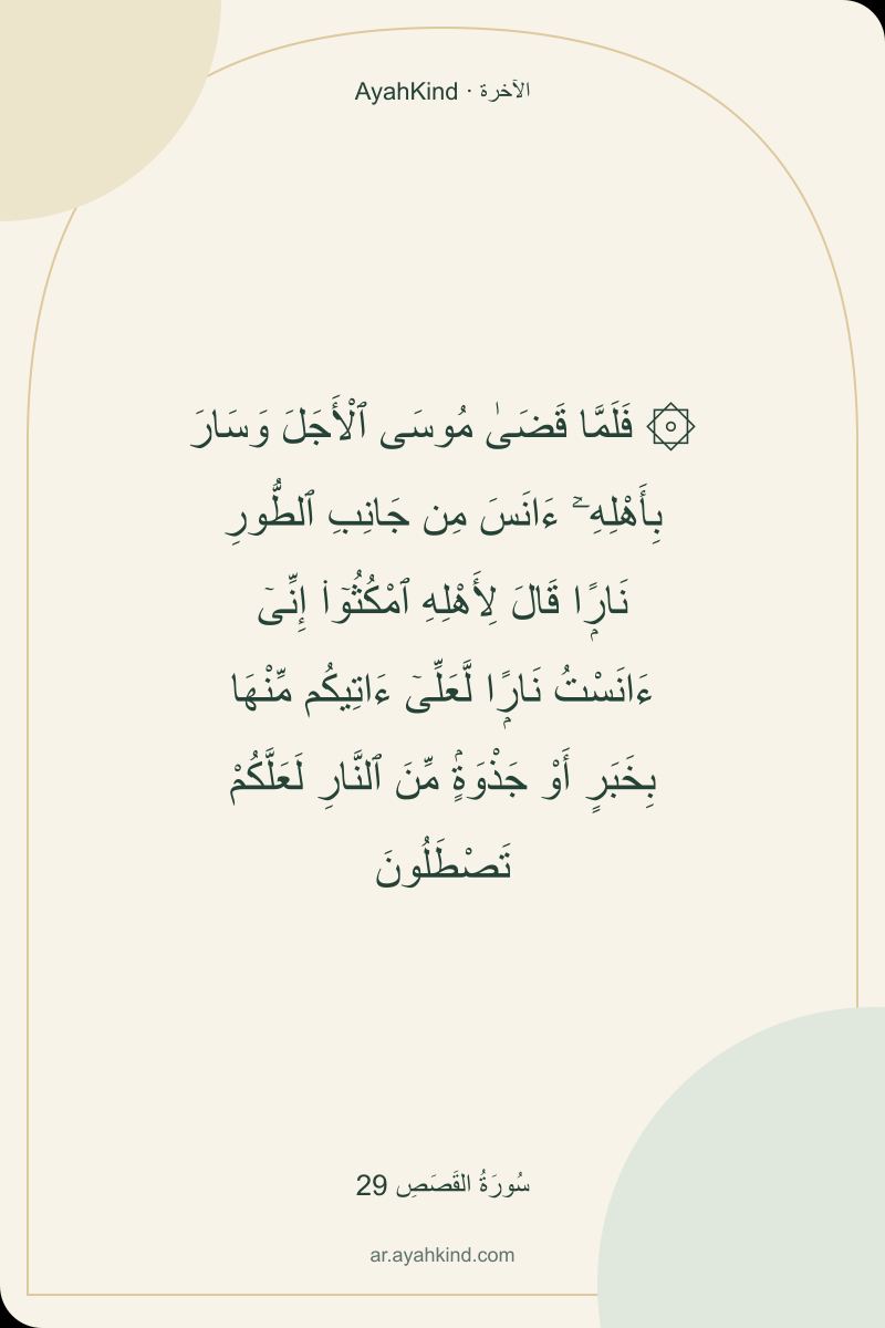 ۞ فَلَمَّا قَضَىٰ مُوسَى ٱلْأَجَلَ وَسَارَ بِأَهْلِهِۦٓ ءَانَسَ مِن جَانِبِ ٱلطُّورِ نَارًۭا قَالَ لِأَهْلِهِ ٱمْكُثُوٓا۟ إِنِّىٓ ءَانَسْتُ نَارًۭا لَّعَلِّىٓ ءَاتِيكُم مِّنْهَا بِخَبَرٍ أَوْ جَذْوَةٍۢ مِّنَ ٱلنَّارِ لَعَلَّكُمْ تَصْطَلُونَ — سُورَةُ القَصَصِ 29