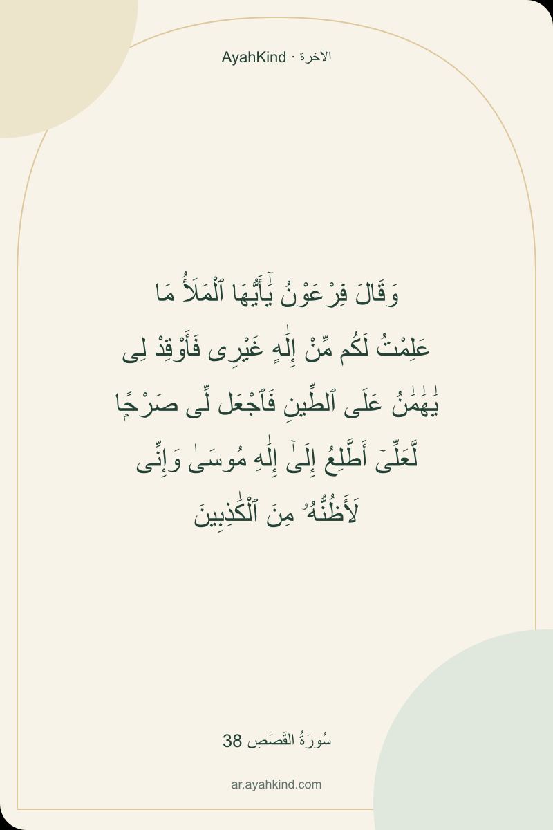 وَقَالَ فِرْعَوْنُ يَٰٓأَيُّهَا ٱلْمَلَأُ مَا عَلِمْتُ لَكُم مِّنْ إِلَٰهٍ غَيْرِى فَأَوْقِدْ لِى يَٰهَٰمَٰنُ عَلَى ٱلطِّينِ فَٱجْعَل لِّى صَرْحًۭا لَّعَلِّىٓ أَطَّلِعُ إِلَىٰٓ إِلَٰهِ مُوسَىٰ وَإِنِّى لَأَظُنُّهُۥ مِنَ ٱلْكَٰذِبِينَ — سُورَةُ القَصَصِ 38