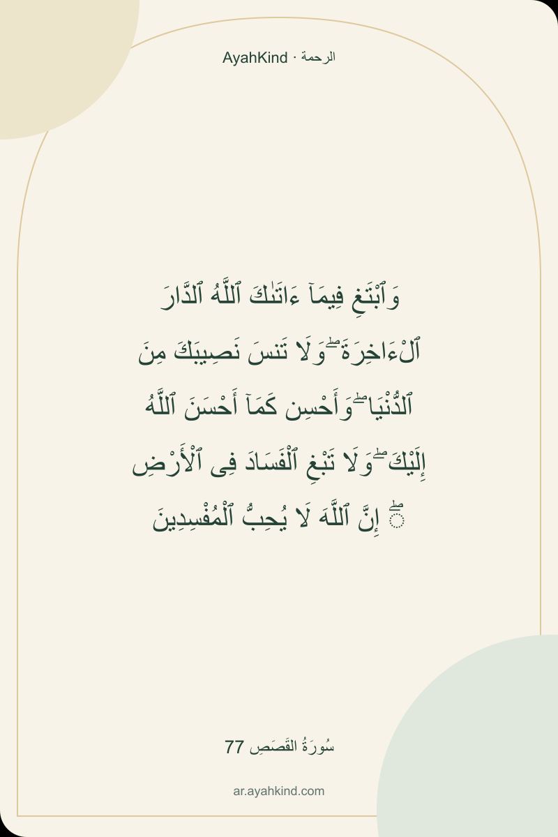 وَٱبْتَغِ فِيمَآ ءَاتَىٰكَ ٱللَّهُ ٱلدَّارَ ٱلْءَاخِرَةَ ۖ وَلَا تَنسَ نَصِيبَكَ مِنَ ٱلدُّنْيَا ۖ وَأَحْسِن كَمَآ أَحْسَنَ ٱللَّهُ إِلَيْكَ ۖ وَلَا تَبْغِ ٱلْفَسَادَ فِى ٱلْأَرْضِ ۖ إِنَّ ٱللَّهَ لَا يُحِبُّ ٱلْمُفْسِدِينَ — سُورَةُ القَصَصِ 77