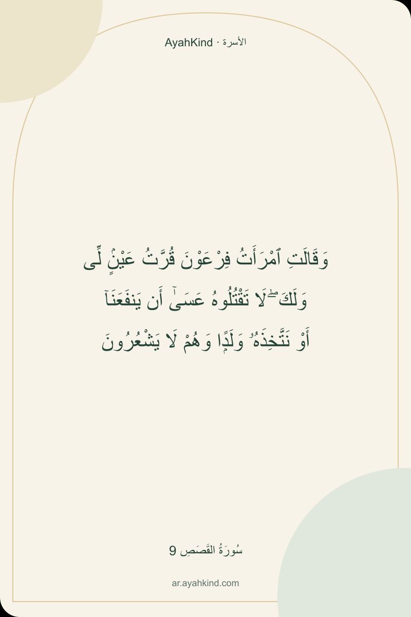 وَقَالَتِ ٱمْرَأَتُ فِرْعَوْنَ قُرَّتُ عَيْنٍۢ لِّى وَلَكَ ۖ لَا تَقْتُلُوهُ عَسَىٰٓ أَن يَنفَعَنَآ أَوْ نَتَّخِذَهُۥ وَلَدًۭا وَهُمْ لَا يَشْعُرُونَ — سُورَةُ القَصَصِ 9