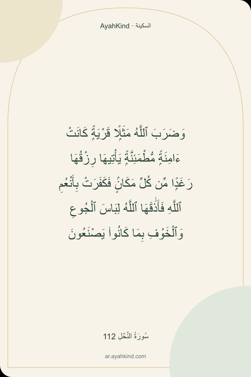 وَضَرَبَ ٱللَّهُ مَثَلًۭا قَرْيَةًۭ كَانَتْ ءَامِنَةًۭ مُّطْمَئِنَّةًۭ يَأْتِيهَا رِزْقُهَا رَغَدًۭا مِّن كُلِّ مَكَانٍۢ فَكَفَرَتْ بِأَنْعُمِ ٱللَّهِ فَأَذَٰقَهَا ٱللَّهُ لِبَاسَ ٱلْجُوعِ وَٱلْخَوْفِ بِمَا كَانُوا۟ يَصْنَعُونَ — سُورَةُ النَّحۡلِ 112
