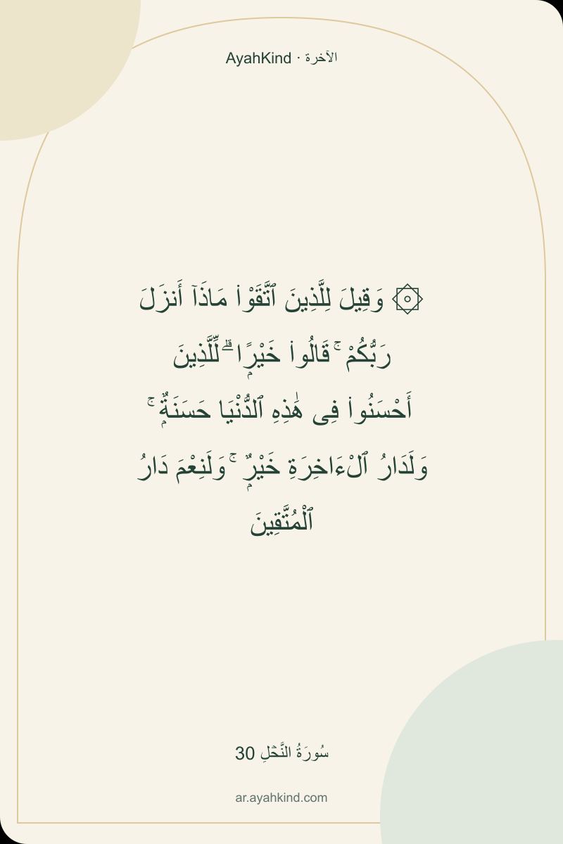۞ وَقِيلَ لِلَّذِينَ ٱتَّقَوْا۟ مَاذَآ أَنزَلَ رَبُّكُمْ ۚ قَالُوا۟ خَيْرًۭا ۗ لِّلَّذِينَ أَحْسَنُوا۟ فِى هَٰذِهِ ٱلدُّنْيَا حَسَنَةٌۭ ۚ وَلَدَارُ ٱلْءَاخِرَةِ خَيْرٌۭ ۚ وَلَنِعْمَ دَارُ ٱلْمُتَّقِينَ — سُورَةُ النَّحۡلِ 30