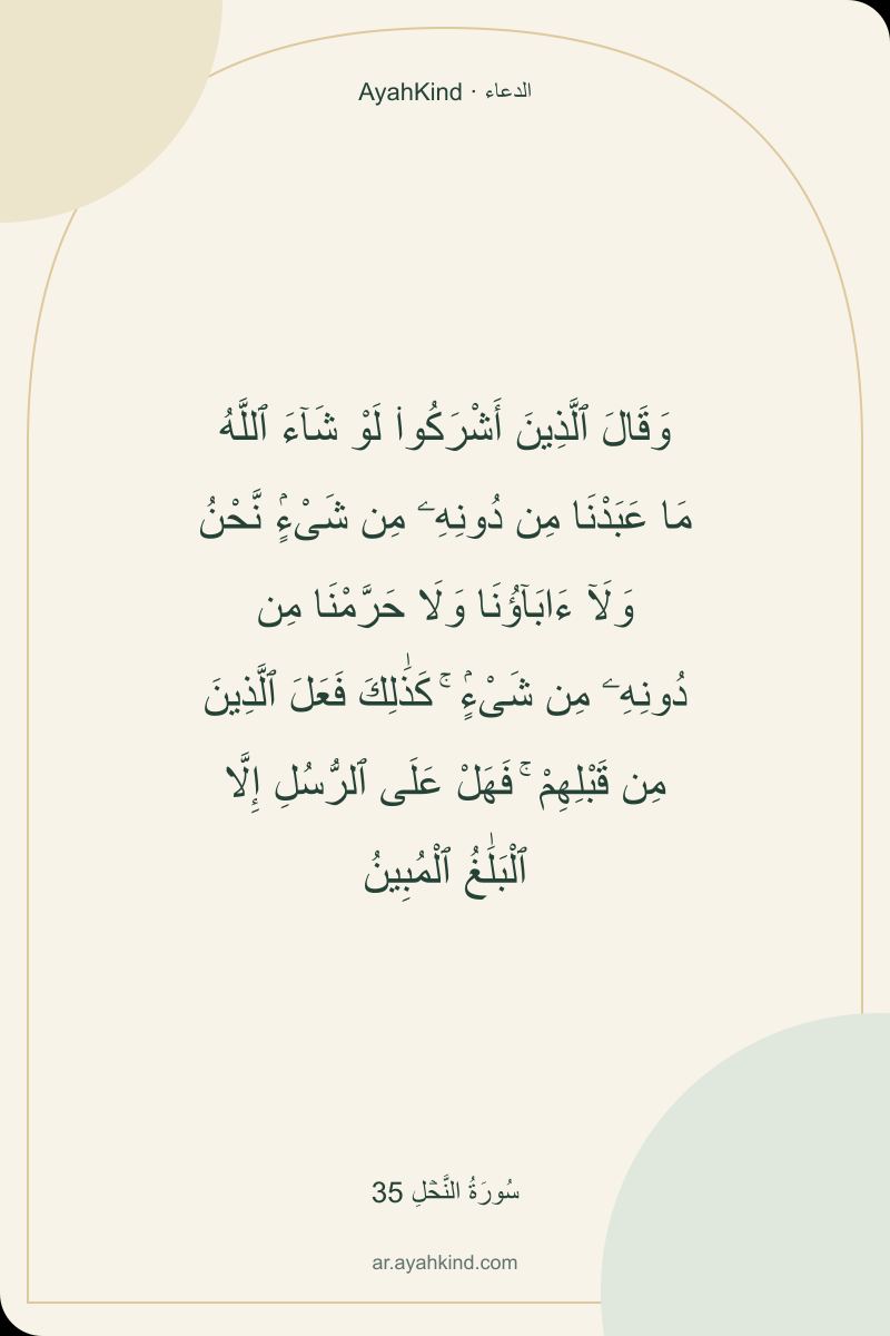 وَقَالَ ٱلَّذِينَ أَشْرَكُوا۟ لَوْ شَآءَ ٱللَّهُ مَا عَبَدْنَا مِن دُونِهِۦ مِن شَىْءٍۢ نَّحْنُ وَلَآ ءَابَآؤُنَا وَلَا حَرَّمْنَا مِن دُونِهِۦ مِن شَىْءٍۢ ۚ كَذَٰلِكَ فَعَلَ ٱلَّذِينَ مِن قَبْلِهِمْ ۚ فَهَلْ عَلَى ٱلرُّسُلِ إِلَّا ٱلْبَلَٰغُ ٱلْمُبِينُ — سُورَةُ النَّحۡلِ 35