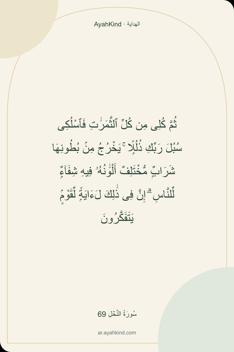 ثُمَّ كُلِى مِن كُلِّ ٱلثَّمَرَٰتِ فَٱسْلُكِى سُبُلَ رَبِّكِ ذُلُلًۭا ۚ يَخْرُجُ مِنۢ بُطُونِهَا شَرَابٌۭ مُّخْتَلِفٌ أَلْوَٰنُهُۥ فِيهِ شِفَآءٌۭ لِّلنَّاسِ ۗ إِنَّ فِى ذَٰلِكَ لَءَايَةًۭ لِّقَوْمٍۢ يَتَفَكَّرُونَ — سُورَةُ النَّحۡلِ 69