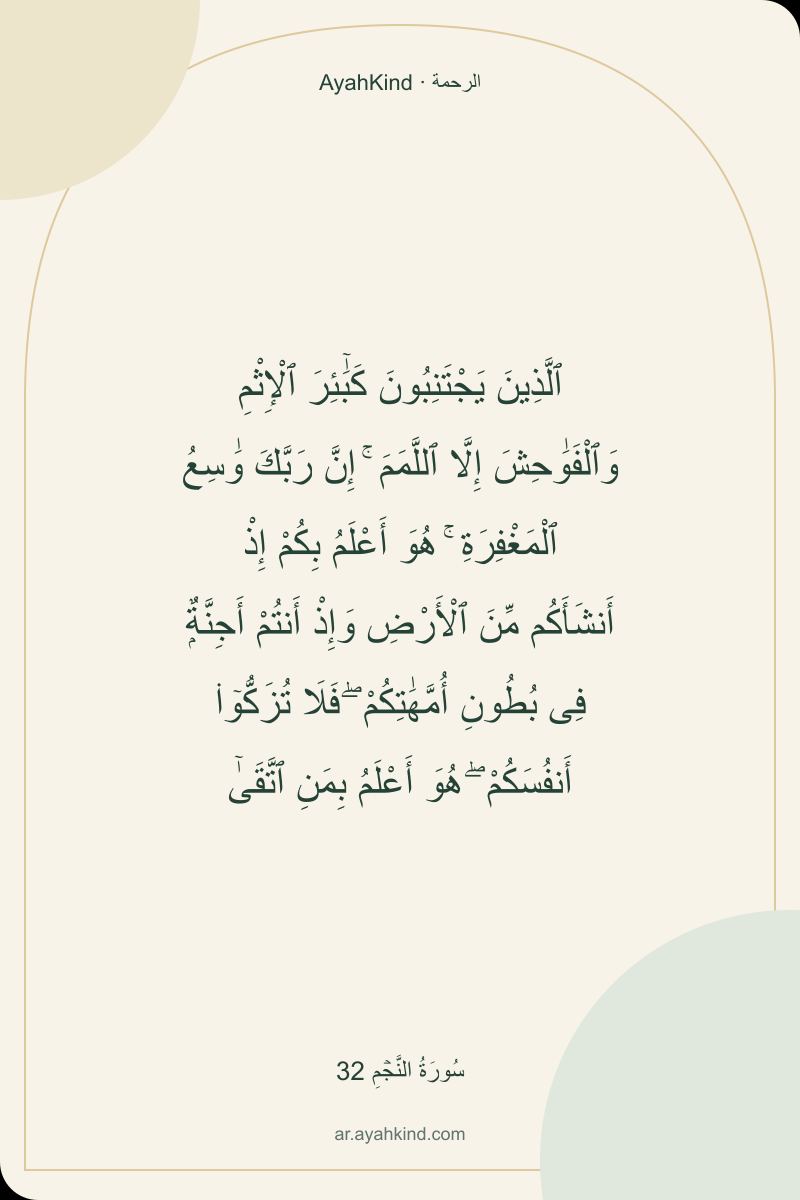 ٱلَّذِينَ يَجْتَنِبُونَ كَبَٰٓئِرَ ٱلْإِثْمِ وَٱلْفَوَٰحِشَ إِلَّا ٱللَّمَمَ ۚ إِنَّ رَبَّكَ وَٰسِعُ ٱلْمَغْفِرَةِ ۚ هُوَ أَعْلَمُ بِكُمْ إِذْ أَنشَأَكُم مِّنَ ٱلْأَرْضِ وَإِذْ أَنتُمْ أَجِنَّةٌۭ فِى بُطُونِ أُمَّهَٰتِكُمْ ۖ فَلَا تُزَكُّوٓا۟ أَنفُسَكُمْ ۖ هُوَ أَعْلَمُ بِمَنِ ٱتَّقَىٰٓ — سُورَةُ النَّجۡمِ 32