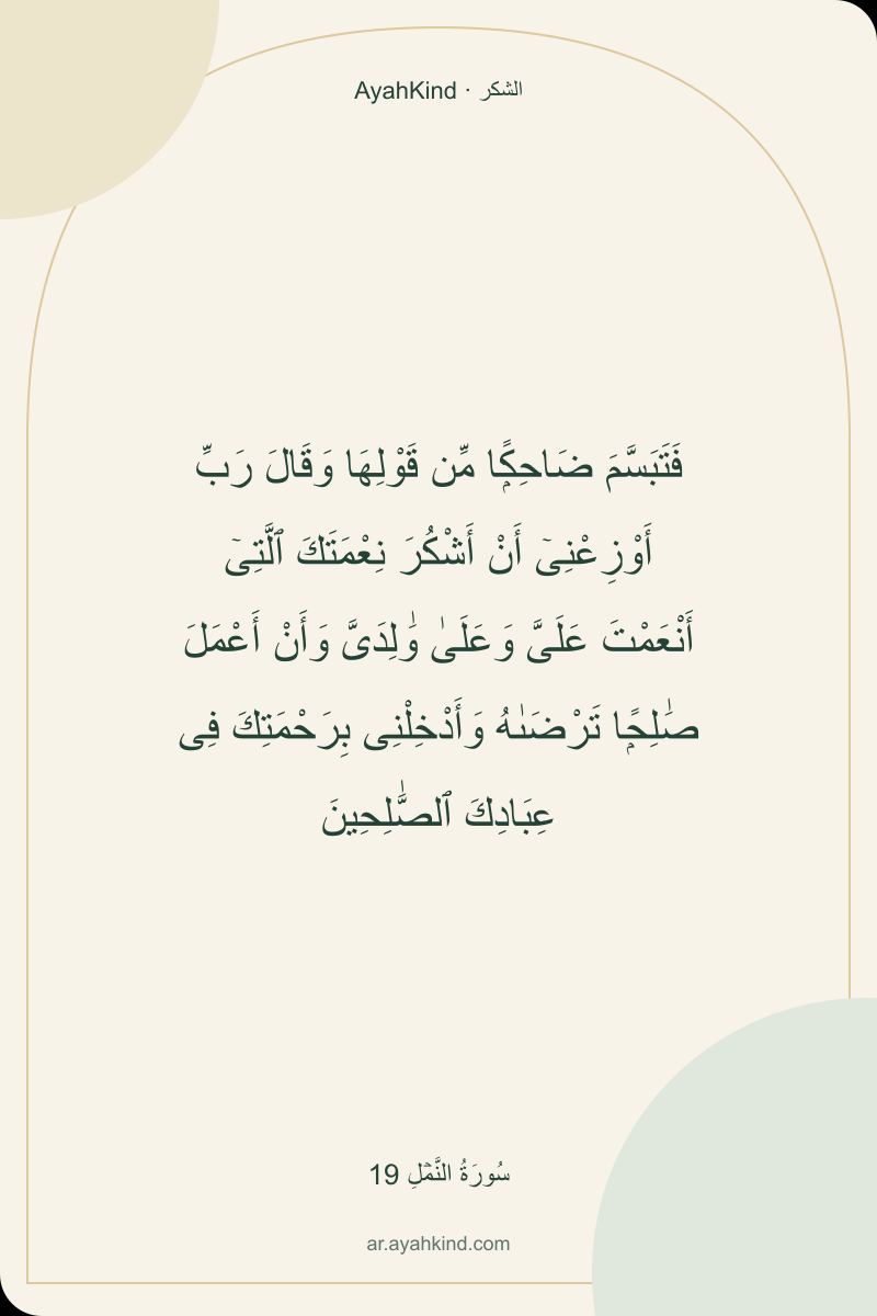فَتَبَسَّمَ ضَاحِكًۭا مِّن قَوْلِهَا وَقَالَ رَبِّ أَوْزِعْنِىٓ أَنْ أَشْكُرَ نِعْمَتَكَ ٱلَّتِىٓ أَنْعَمْتَ عَلَىَّ وَعَلَىٰ وَٰلِدَىَّ وَأَنْ أَعْمَلَ صَٰلِحًۭا تَرْضَىٰهُ وَأَدْخِلْنِى بِرَحْمَتِكَ فِى عِبَادِكَ ٱلصَّٰلِحِينَ — سُورَةُ النَّمۡلِ 19