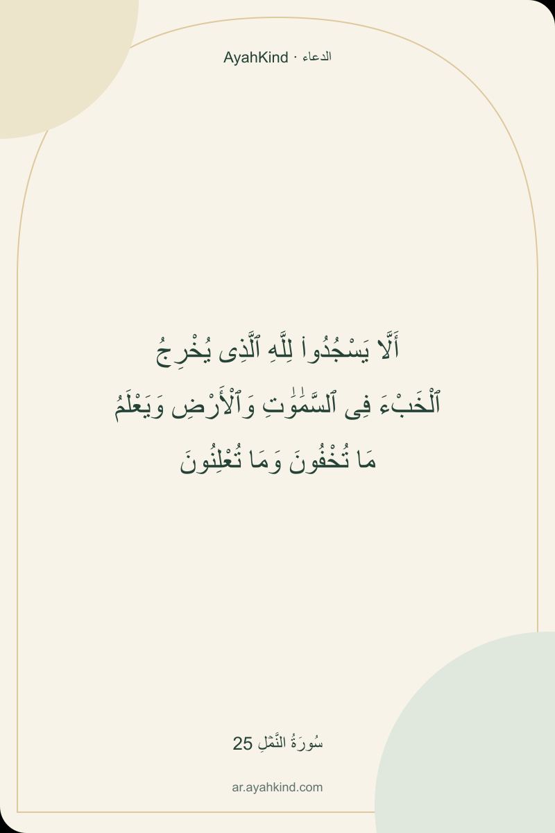 أَلَّا يَسْجُدُوا۟ لِلَّهِ ٱلَّذِى يُخْرِجُ ٱلْخَبْءَ فِى ٱلسَّمَٰوَٰتِ وَٱلْأَرْضِ وَيَعْلَمُ مَا تُخْفُونَ وَمَا تُعْلِنُونَ — سُورَةُ النَّمۡلِ 25
