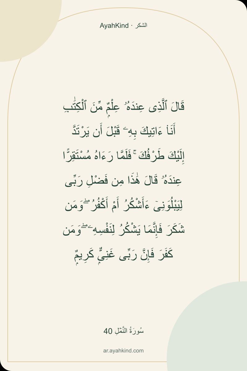 قَالَ ٱلَّذِى عِندَهُۥ عِلْمٌۭ مِّنَ ٱلْكِتَٰبِ أَنَا۠ ءَاتِيكَ بِهِۦ قَبْلَ أَن يَرْتَدَّ إِلَيْكَ طَرْفُكَ ۚ فَلَمَّا رَءَاهُ مُسْتَقِرًّا عِندَهُۥ قَالَ هَٰذَا مِن فَضْلِ رَبِّى لِيَبْلُوَنِىٓ ءَأَشْكُرُ أَمْ أَكْفُرُ ۖ وَمَن شَكَرَ فَإِنَّمَا يَشْكُرُ لِنَفْسِهِۦ ۖ وَمَن كَفَرَ فَإِنَّ رَبِّى غَنِىٌّۭ كَرِيمٌۭ — سُورَةُ النَّمۡلِ 40