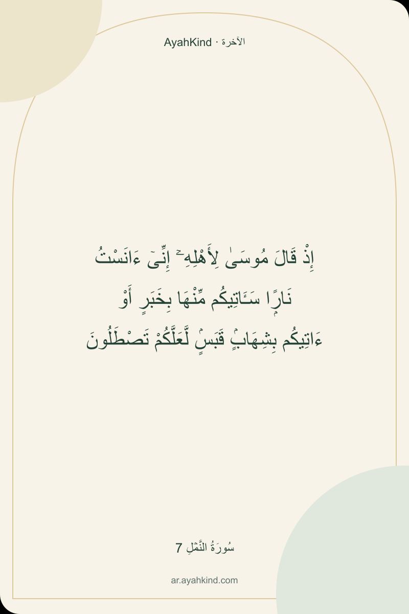 إِذْ قَالَ مُوسَىٰ لِأَهْلِهِۦٓ إِنِّىٓ ءَانَسْتُ نَارًۭا سَـَٔاتِيكُم مِّنْهَا بِخَبَرٍ أَوْ ءَاتِيكُم بِشِهَابٍۢ قَبَسٍۢ لَّعَلَّكُمْ تَصْطَلُونَ — سُورَةُ النَّمۡلِ 7
