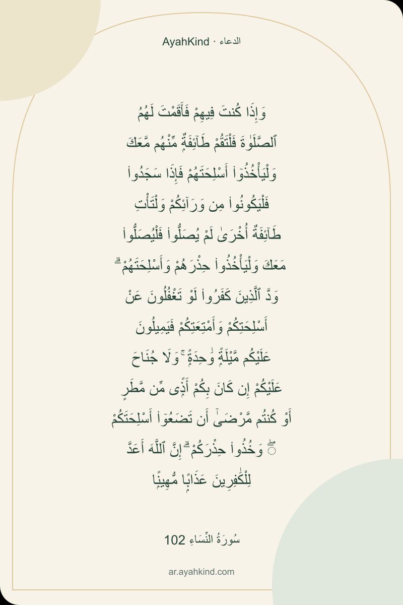 وَإِذَا كُنتَ فِيهِمْ فَأَقَمْتَ لَهُمُ ٱلصَّلَوٰةَ فَلْتَقُمْ طَآئِفَةٌۭ مِّنْهُم مَّعَكَ وَلْيَأْخُذُوٓا۟ أَسْلِحَتَهُمْ فَإِذَا سَجَدُوا۟ فَلْيَكُونُوا۟ مِن وَرَآئِكُمْ وَلْتَأْتِ طَآئِفَةٌ أُخْرَىٰ لَمْ يُصَلُّوا۟ فَلْيُصَلُّوا۟ مَعَكَ وَلْيَأْخُذُوا۟ حِذْرَهُمْ وَأَسْلِحَتَهُمْ ۗ وَدَّ ٱلَّذِينَ كَفَرُوا۟ لَوْ تَغْفُلُونَ عَنْ أَسْلِحَتِكُمْ وَأَمْتِعَتِكُمْ فَيَمِيلُونَ عَلَيْكُم مَّيْلَةًۭ وَٰحِدَةًۭ ۚ وَلَا جُنَاحَ عَلَيْكُمْ إِن كَانَ بِكُمْ أَذًۭى مِّن مَّطَرٍ أَوْ كُنتُم مَّرْضَىٰٓ أَن تَضَعُوٓا۟ أَسْلِحَتَكُمْ ۖ وَخُذُوا۟ حِذْرَكُمْ ۗ إِنَّ ٱللَّهَ أَعَدَّ لِلْكَٰفِرِينَ عَذَابًۭا مُّهِينًۭا — سُورَةُ النِّسَاءِ 102