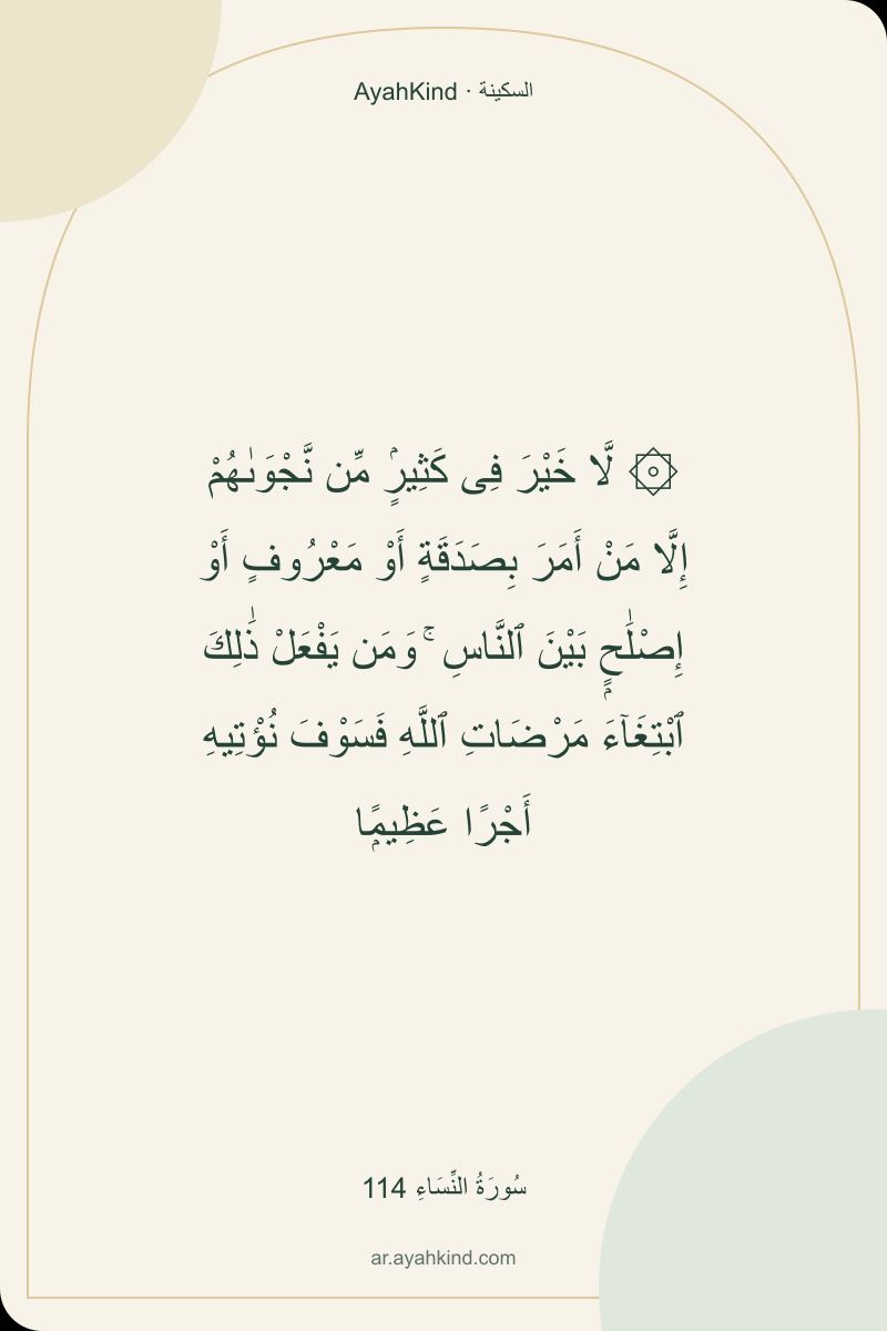 ۞ لَّا خَيْرَ فِى كَثِيرٍۢ مِّن نَّجْوَىٰهُمْ إِلَّا مَنْ أَمَرَ بِصَدَقَةٍ أَوْ مَعْرُوفٍ أَوْ إِصْلَٰحٍۭ بَيْنَ ٱلنَّاسِ ۚ وَمَن يَفْعَلْ ذَٰلِكَ ٱبْتِغَآءَ مَرْضَاتِ ٱللَّهِ فَسَوْفَ نُؤْتِيهِ أَجْرًا عَظِيمًۭا — سُورَةُ النِّسَاءِ 114