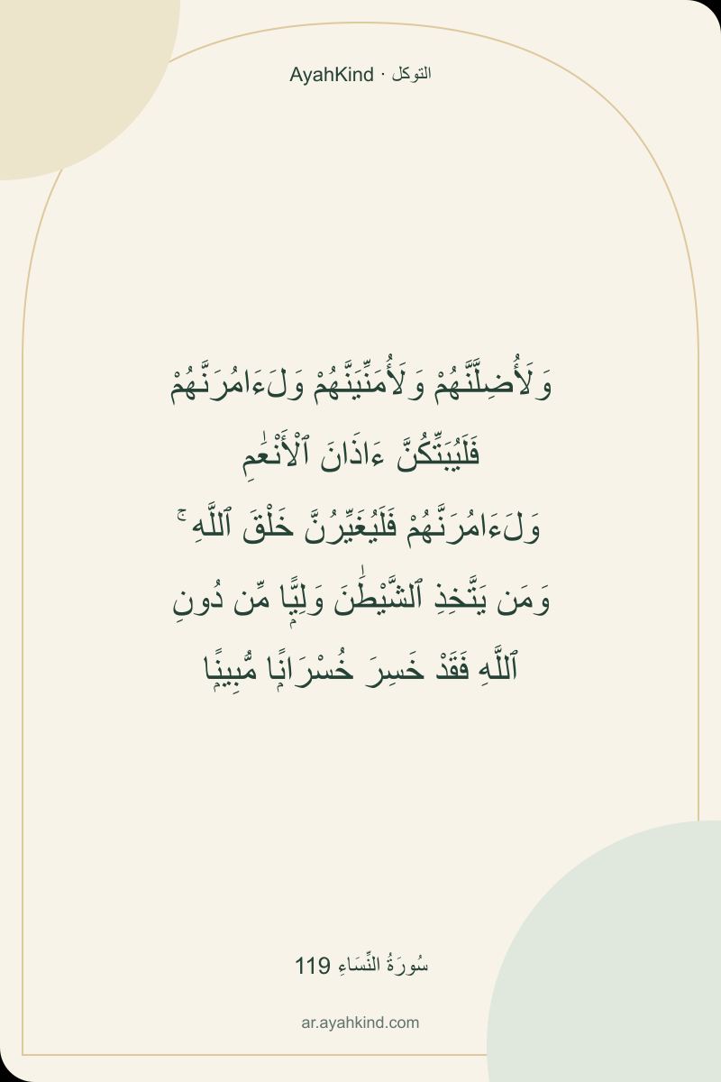 وَلَأُضِلَّنَّهُمْ وَلَأُمَنِّيَنَّهُمْ وَلَءَامُرَنَّهُمْ فَلَيُبَتِّكُنَّ ءَاذَانَ ٱلْأَنْعَٰمِ وَلَءَامُرَنَّهُمْ فَلَيُغَيِّرُنَّ خَلْقَ ٱللَّهِ ۚ وَمَن يَتَّخِذِ ٱلشَّيْطَٰنَ وَلِيًّۭا مِّن دُونِ ٱللَّهِ فَقَدْ خَسِرَ خُسْرَانًۭا مُّبِينًۭا — سُورَةُ النِّسَاءِ 119