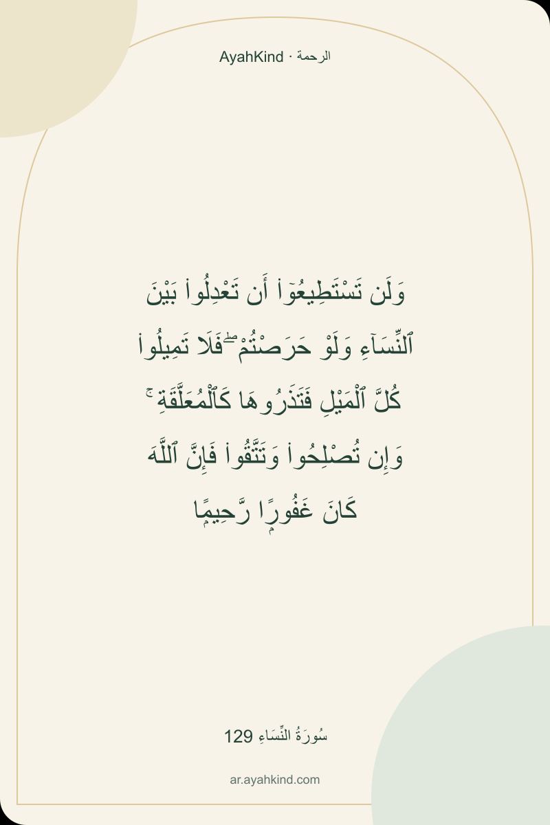 وَلَن تَسْتَطِيعُوٓا۟ أَن تَعْدِلُوا۟ بَيْنَ ٱلنِّسَآءِ وَلَوْ حَرَصْتُمْ ۖ فَلَا تَمِيلُوا۟ كُلَّ ٱلْمَيْلِ فَتَذَرُوهَا كَٱلْمُعَلَّقَةِ ۚ وَإِن تُصْلِحُوا۟ وَتَتَّقُوا۟ فَإِنَّ ٱللَّهَ كَانَ غَفُورًۭا رَّحِيمًۭا — سُورَةُ النِّسَاءِ 129