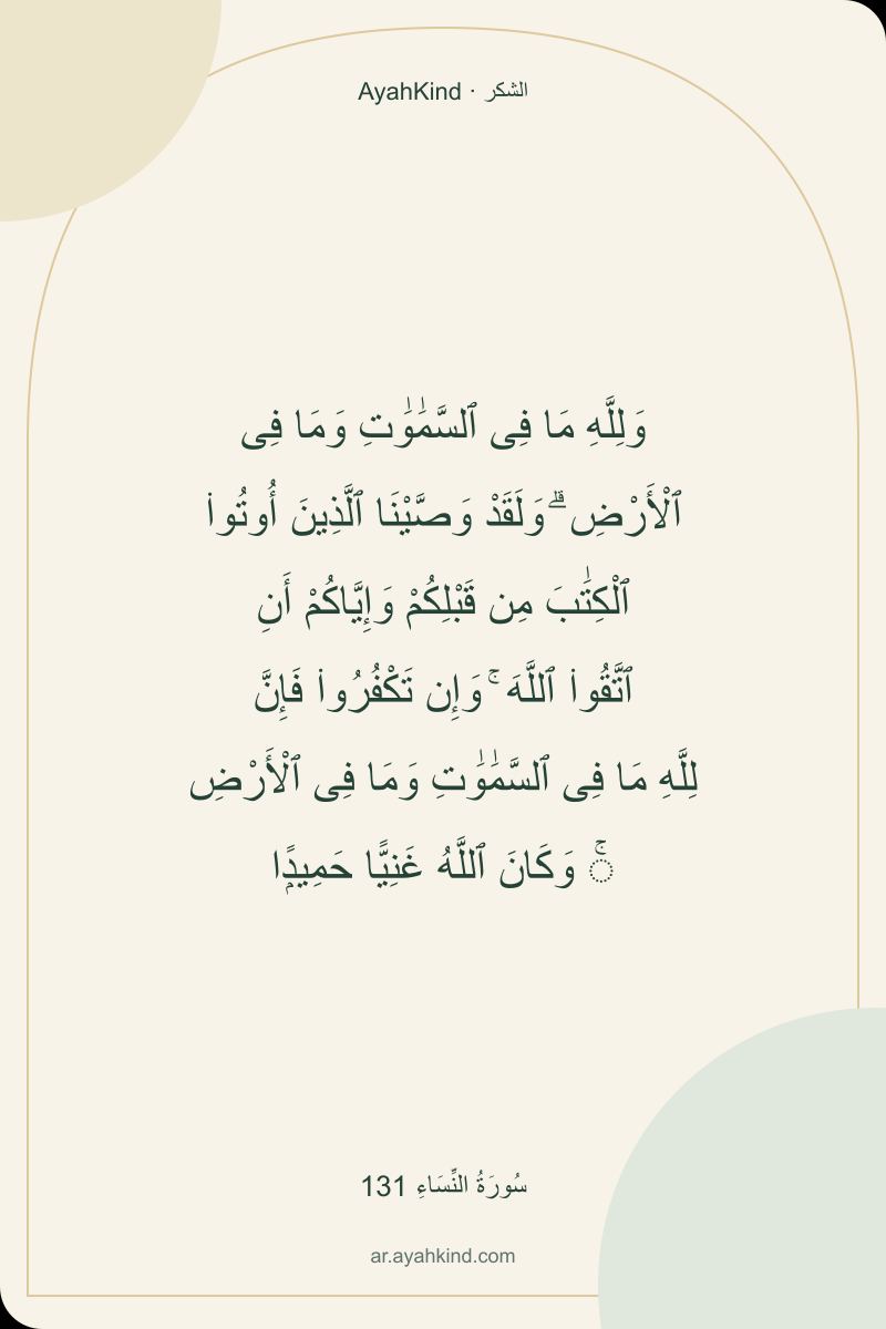 وَلِلَّهِ مَا فِى ٱلسَّمَٰوَٰتِ وَمَا فِى ٱلْأَرْضِ ۗ وَلَقَدْ وَصَّيْنَا ٱلَّذِينَ أُوتُوا۟ ٱلْكِتَٰبَ مِن قَبْلِكُمْ وَإِيَّاكُمْ أَنِ ٱتَّقُوا۟ ٱللَّهَ ۚ وَإِن تَكْفُرُوا۟ فَإِنَّ لِلَّهِ مَا فِى ٱلسَّمَٰوَٰتِ وَمَا فِى ٱلْأَرْضِ ۚ وَكَانَ ٱللَّهُ غَنِيًّا حَمِيدًۭا — سُورَةُ النِّسَاءِ 131