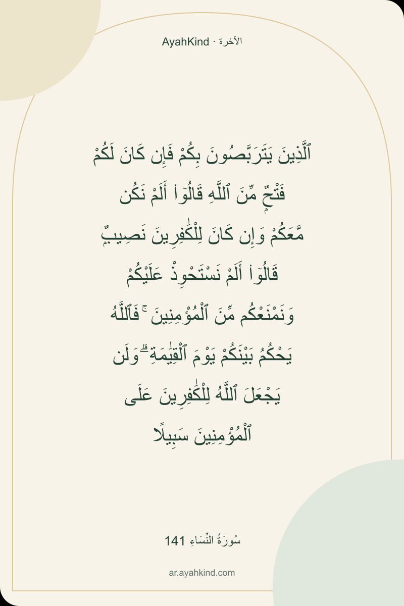 ٱلَّذِينَ يَتَرَبَّصُونَ بِكُمْ فَإِن كَانَ لَكُمْ فَتْحٌۭ مِّنَ ٱللَّهِ قَالُوٓا۟ أَلَمْ نَكُن مَّعَكُمْ وَإِن كَانَ لِلْكَٰفِرِينَ نَصِيبٌۭ قَالُوٓا۟ أَلَمْ نَسْتَحْوِذْ عَلَيْكُمْ وَنَمْنَعْكُم مِّنَ ٱلْمُؤْمِنِينَ ۚ فَٱللَّهُ يَحْكُمُ بَيْنَكُمْ يَوْمَ ٱلْقِيَٰمَةِ ۗ وَلَن يَجْعَلَ ٱللَّهُ لِلْكَٰفِرِينَ عَلَى ٱلْمُؤْمِنِينَ سَبِيلًا — سُورَةُ النِّسَاءِ 141