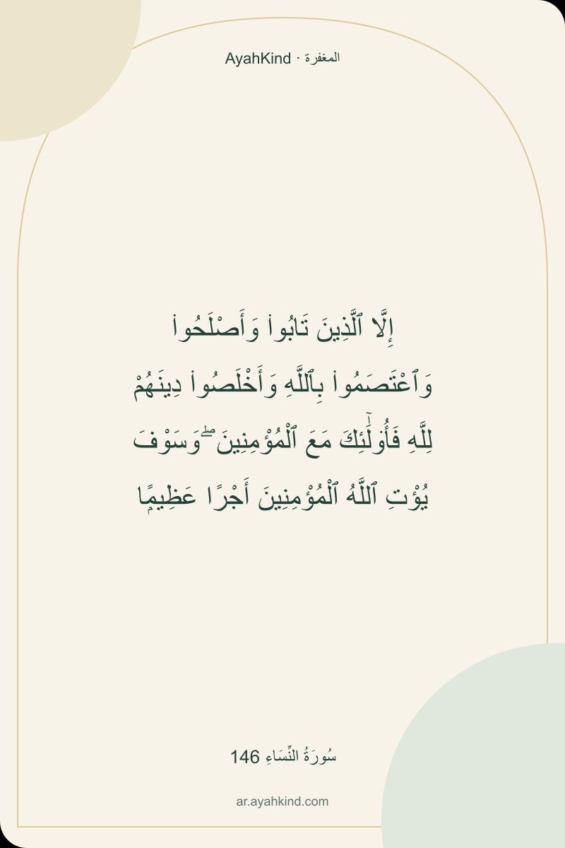 إِلَّا ٱلَّذِينَ تَابُوا۟ وَأَصْلَحُوا۟ وَٱعْتَصَمُوا۟ بِٱللَّهِ وَأَخْلَصُوا۟ دِينَهُمْ لِلَّهِ فَأُو۟لَٰٓئِكَ مَعَ ٱلْمُؤْمِنِينَ ۖ وَسَوْفَ يُؤْتِ ٱللَّهُ ٱلْمُؤْمِنِينَ أَجْرًا عَظِيمًۭا — سُورَةُ النِّسَاءِ 146