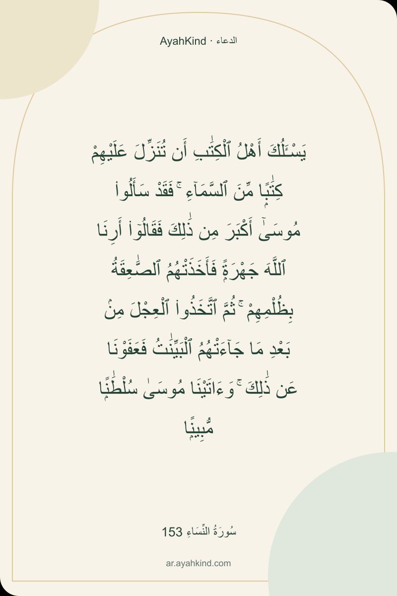 يَسْـَٔلُكَ أَهْلُ ٱلْكِتَٰبِ أَن تُنَزِّلَ عَلَيْهِمْ كِتَٰبًۭا مِّنَ ٱلسَّمَآءِ ۚ فَقَدْ سَأَلُوا۟ مُوسَىٰٓ أَكْبَرَ مِن ذَٰلِكَ فَقَالُوٓا۟ أَرِنَا ٱللَّهَ جَهْرَةًۭ فَأَخَذَتْهُمُ ٱلصَّٰعِقَةُ بِظُلْمِهِمْ ۚ ثُمَّ ٱتَّخَذُوا۟ ٱلْعِجْلَ مِنۢ بَعْدِ مَا جَآءَتْهُمُ ٱلْبَيِّنَٰتُ فَعَفَوْنَا عَن ذَٰلِكَ ۚ وَءَاتَيْنَا مُوسَىٰ سُلْطَٰنًۭا مُّبِينًۭا — سُورَةُ النِّسَاءِ 153