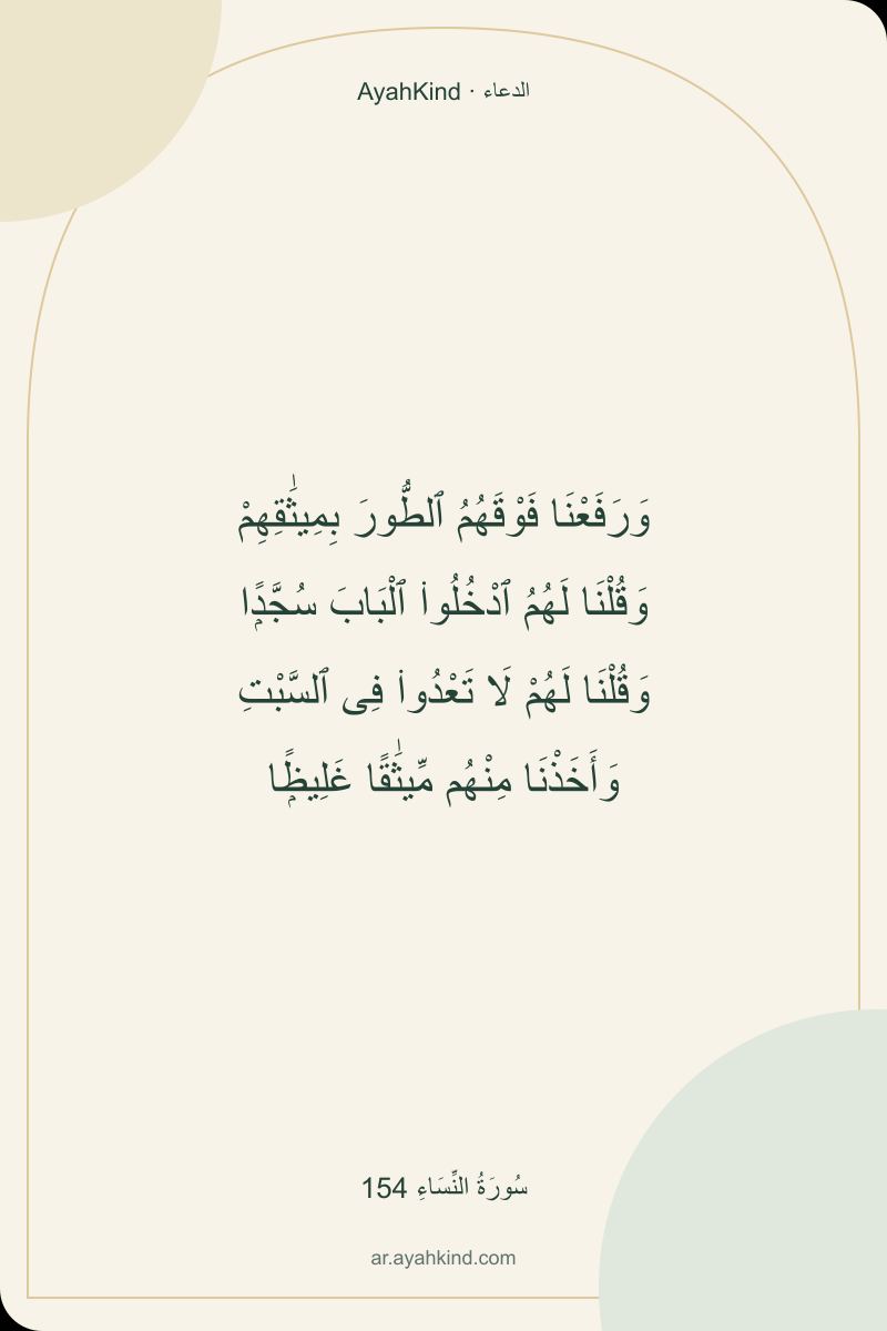 وَرَفَعْنَا فَوْقَهُمُ ٱلطُّورَ بِمِيثَٰقِهِمْ وَقُلْنَا لَهُمُ ٱدْخُلُوا۟ ٱلْبَابَ سُجَّدًۭا وَقُلْنَا لَهُمْ لَا تَعْدُوا۟ فِى ٱلسَّبْتِ وَأَخَذْنَا مِنْهُم مِّيثَٰقًا غَلِيظًۭا — سُورَةُ النِّسَاءِ 154