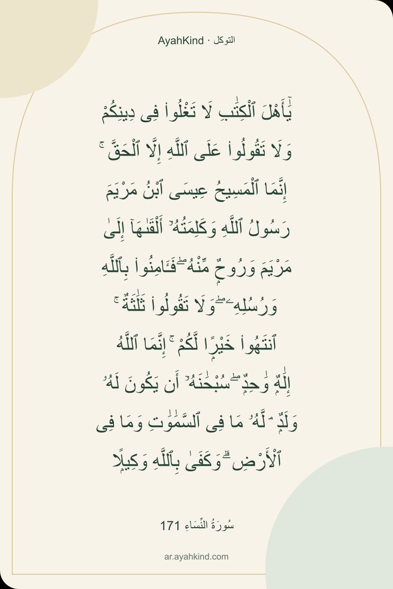 يَٰٓأَهْلَ ٱلْكِتَٰبِ لَا تَغْلُوا۟ فِى دِينِكُمْ وَلَا تَقُولُوا۟ عَلَى ٱللَّهِ إِلَّا ٱلْحَقَّ ۚ إِنَّمَا ٱلْمَسِيحُ عِيسَى ٱبْنُ مَرْيَمَ رَسُولُ ٱللَّهِ وَكَلِمَتُهُۥٓ أَلْقَىٰهَآ إِلَىٰ مَرْيَمَ وَرُوحٌۭ مِّنْهُ ۖ فَـَٔامِنُوا۟ بِٱللَّهِ وَرُسُلِهِۦ ۖ وَلَا تَقُولُوا۟ ثَلَٰثَةٌ ۚ ٱنتَهُوا۟ خَيْرًۭا لَّكُمْ ۚ إِنَّمَا ٱللَّهُ إِلَٰهٌۭ وَٰحِدٌۭ ۖ سُبْحَٰنَهُۥٓ أَن يَكُونَ لَهُۥ وَلَدٌۭ ۘ لَّهُۥ مَا فِى ٱلسَّمَٰوَٰتِ وَمَا فِى ٱلْأَرْضِ ۗ وَكَفَىٰ بِٱللَّهِ وَكِيلًۭا — سُورَةُ النِّسَاءِ 171