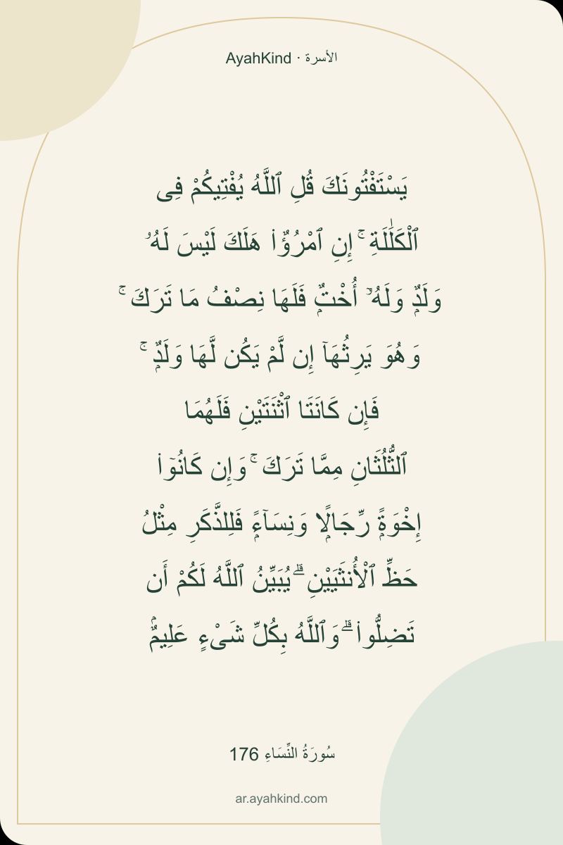 يَسْتَفْتُونَكَ قُلِ ٱللَّهُ يُفْتِيكُمْ فِى ٱلْكَلَٰلَةِ ۚ إِنِ ٱمْرُؤٌا۟ هَلَكَ لَيْسَ لَهُۥ وَلَدٌۭ وَلَهُۥٓ أُخْتٌۭ فَلَهَا نِصْفُ مَا تَرَكَ ۚ وَهُوَ يَرِثُهَآ إِن لَّمْ يَكُن لَّهَا وَلَدٌۭ ۚ فَإِن كَانَتَا ٱثْنَتَيْنِ فَلَهُمَا ٱلثُّلُثَانِ مِمَّا تَرَكَ ۚ وَإِن كَانُوٓا۟ إِخْوَةًۭ رِّجَالًۭا وَنِسَآءًۭ فَلِلذَّكَرِ مِثْلُ حَظِّ ٱلْأُنثَيَيْنِ ۗ يُبَيِّنُ ٱللَّهُ لَكُمْ أَن تَضِلُّوا۟ ۗ وَٱللَّهُ بِكُلِّ شَىْءٍ عَلِيمٌۢ — سُورَةُ النِّسَاءِ 176