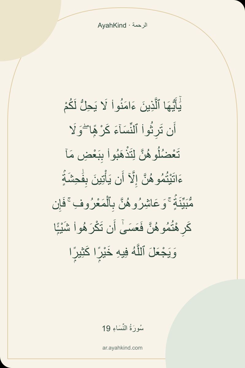 يَٰٓأَيُّهَا ٱلَّذِينَ ءَامَنُوا۟ لَا يَحِلُّ لَكُمْ أَن تَرِثُوا۟ ٱلنِّسَآءَ كَرْهًۭا ۖ وَلَا تَعْضُلُوهُنَّ لِتَذْهَبُوا۟ بِبَعْضِ مَآ ءَاتَيْتُمُوهُنَّ إِلَّآ أَن يَأْتِينَ بِفَٰحِشَةٍۢ مُّبَيِّنَةٍۢ ۚ وَعَاشِرُوهُنَّ بِٱلْمَعْرُوفِ ۚ فَإِن كَرِهْتُمُوهُنَّ فَعَسَىٰٓ أَن تَكْرَهُوا۟ شَيْـًۭٔا وَيَجْعَلَ ٱللَّهُ فِيهِ خَيْرًۭا كَثِيرًۭا — سُورَةُ النِّسَاءِ 19