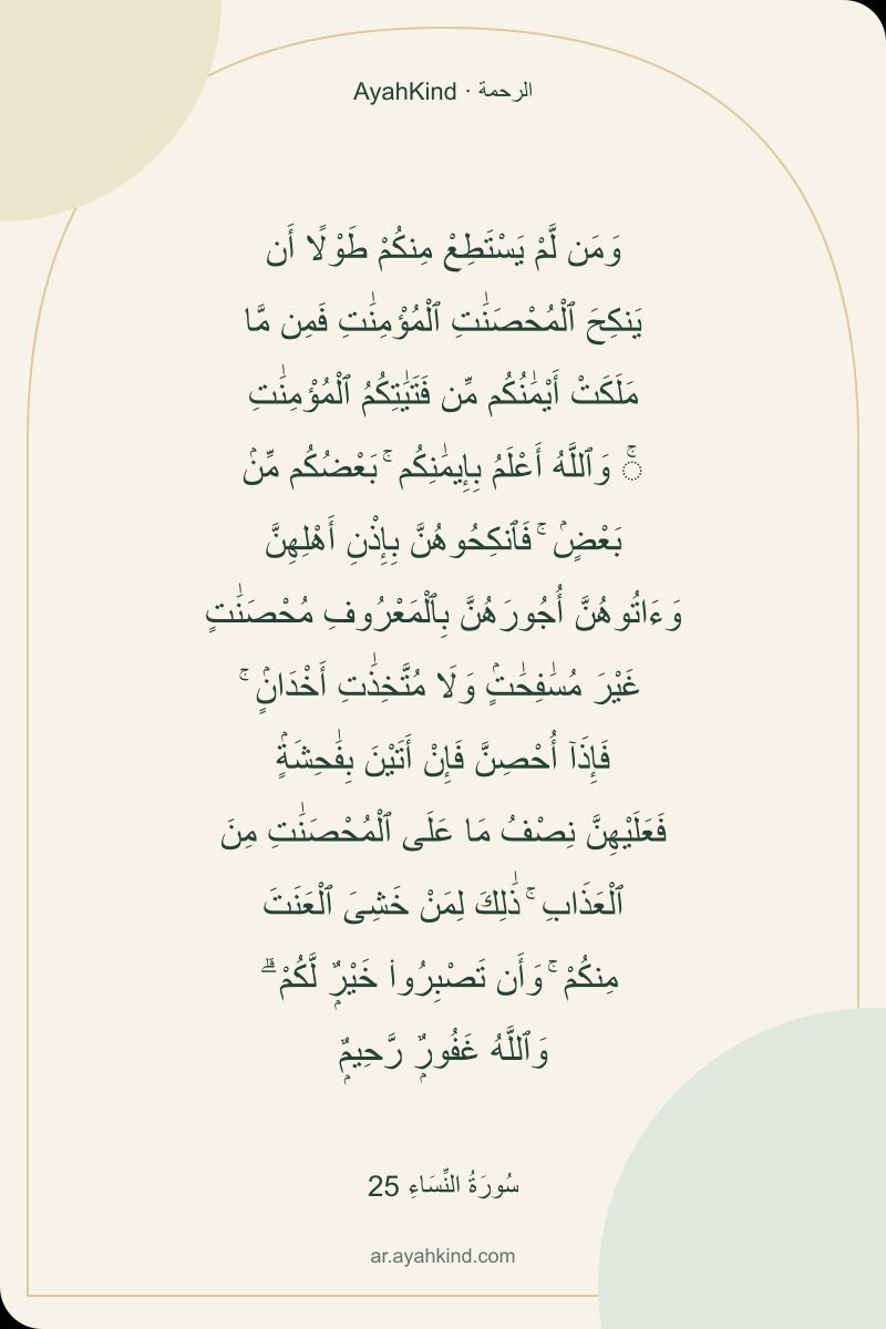 وَمَن لَّمْ يَسْتَطِعْ مِنكُمْ طَوْلًا أَن يَنكِحَ ٱلْمُحْصَنَٰتِ ٱلْمُؤْمِنَٰتِ فَمِن مَّا مَلَكَتْ أَيْمَٰنُكُم مِّن فَتَيَٰتِكُمُ ٱلْمُؤْمِنَٰتِ ۚ وَٱللَّهُ أَعْلَمُ بِإِيمَٰنِكُم ۚ بَعْضُكُم مِّنۢ بَعْضٍۢ ۚ فَٱنكِحُوهُنَّ بِإِذْنِ أَهْلِهِنَّ وَءَاتُوهُنَّ أُجُورَهُنَّ بِٱلْمَعْرُوفِ مُحْصَنَٰتٍ غَيْرَ مُسَٰفِحَٰتٍۢ وَلَا مُتَّخِذَٰتِ أَخْدَانٍۢ ۚ فَإِذَآ أُحْصِنَّ فَإِنْ أَتَيْنَ بِفَٰحِشَةٍۢ فَعَلَيْهِنَّ نِصْفُ مَا عَلَى ٱلْمُحْصَنَٰتِ مِنَ ٱلْعَذَابِ ۚ ذَٰلِكَ لِمَنْ خَشِىَ ٱلْعَنَتَ مِنكُمْ ۚ وَأَن تَصْبِرُوا۟ خَيْرٌۭ لَّكُمْ ۗ وَٱللَّهُ غَفُورٌۭ رَّحِيمٌۭ — سُورَةُ النِّسَاءِ 25