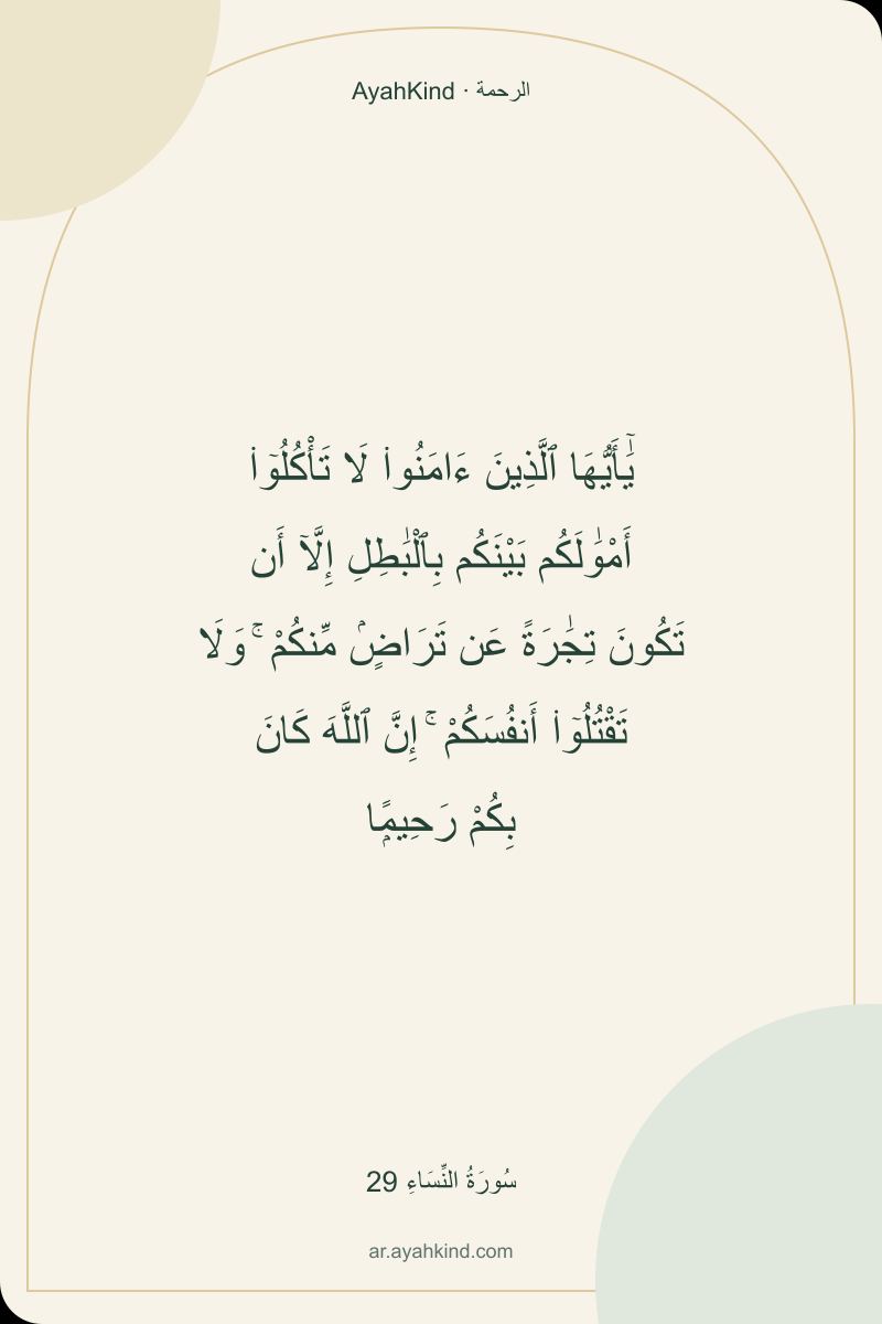 يَٰٓأَيُّهَا ٱلَّذِينَ ءَامَنُوا۟ لَا تَأْكُلُوٓا۟ أَمْوَٰلَكُم بَيْنَكُم بِٱلْبَٰطِلِ إِلَّآ أَن تَكُونَ تِجَٰرَةً عَن تَرَاضٍۢ مِّنكُمْ ۚ وَلَا تَقْتُلُوٓا۟ أَنفُسَكُمْ ۚ إِنَّ ٱللَّهَ كَانَ بِكُمْ رَحِيمًۭا — سُورَةُ النِّسَاءِ 29