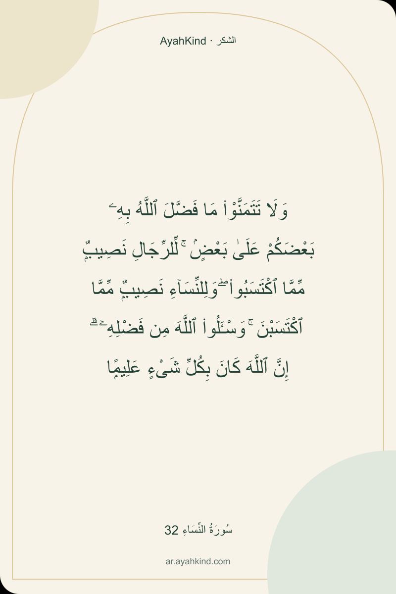 وَلَا تَتَمَنَّوْا۟ مَا فَضَّلَ ٱللَّهُ بِهِۦ بَعْضَكُمْ عَلَىٰ بَعْضٍۢ ۚ لِّلرِّجَالِ نَصِيبٌۭ مِّمَّا ٱكْتَسَبُوا۟ ۖ وَلِلنِّسَآءِ نَصِيبٌۭ مِّمَّا ٱكْتَسَبْنَ ۚ وَسْـَٔلُوا۟ ٱللَّهَ مِن فَضْلِهِۦٓ ۗ إِنَّ ٱللَّهَ كَانَ بِكُلِّ شَىْءٍ عَلِيمًۭا — سُورَةُ النِّسَاءِ 32